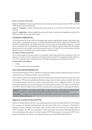Basics of Internet Technology	 127	
Layer 2 – Network- This layer is used for basic communication, addressing and routing. TCP/IP uses IP and
ICMP protocols at the network layer.
Layer 3 – Transport - Handles communication among programs on a network. TCP and UDP falls within
this layer.
Layer 4 – Application - End-user applications reside at this layer. Commonly used applications include NFS,
DNS, arp, rlogin, talk, ftp, ntp and traceroute.
Internet Protocol
The Internet protocols are the world’s most popular open-system (nonproprietary) protocol suite because they
can be used to communicate across any set of interconnected networks and are equally well suited for LAN
and WAN communications. The Internet protocols consist of a suite of communication protocols, of which
the two best known are the Transmission Control Protocol (TCP) and the Internet Protocol (IP). The Internet
protocol suite not only includes lower-layer protocols (such as TCP and IP), but it also specifies common
applications such as electronic mail, terminal emulation, and file transfer.
IPAddresses (Internet Protocol)
The IP, which stands for Internet protocol, is an identifier which sends and receives information across the
Internet. It is made of 4 octets consisting of 32 numbers between 0 and 255, separated by periods. Whenever
you are browsing the web or sending an email, an IP address (assigned to your computer) is required.
Characteristics of IP address:
•	 Unique
•	 No two machines have same IP address
File Transfer Protocol
The File Transfer Protocol (FTP) is a standard network protocol used to transfer computer files from one host to
another host over a TCP-based network, such as the Internet.
FTP is built on a client-server architecture and uses separate control and data connections between the client
and the server. FTP users may authenticate themselves using a clear-text sign-in protocol, normally in the form
of a username and password, but can connect anonymously if the server is configured to allow it. For secure
transmission that protects the user name and password, and encrypts the content, FTPis often secured with SSL/
TLS (FTPS). SSH File Transfer Protocol (SFTP) is sometimes also used instead, but is technologically different.
Hypertext : Generally, any text that contains “links” to other documents - words or phrases in the document
that can be chosen by a reader which cause another document to be retrieved and displayed.
Hyperlinks : An element in an electronic document that links to another place in the same document or to
an entirely different document.
Hypertext Transfer Protocol (HTTP)
Hypertext Transfer Protocol (HTTP) is the underlying protocol used by the World Wide Web. HTTP defines
how messages are formatted and transmitted, and what actions Web servers and browsers should take in
response to various commands. For example, when you enter a URL in your browser, this actually sends an
HTTP command to the Web server directing it to fetch and transmit the requested Web page.The protocol
for moving hypertext files across the Internet. Requires HTTP client program on one end, and HTTP server
program on the other end. HTTP is most important protocol used in World Wide Web (WWW). 
 