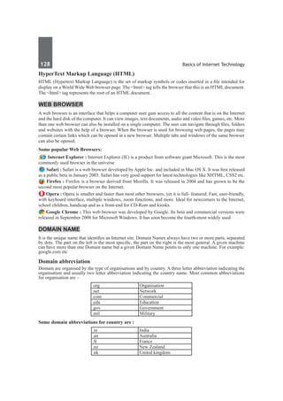 128	 Basics of Internet Technology
HyperText Markup Language (HTML)
HTML (Hypertext Markup Language) is the set of markup symbols or codes inserted in a file intended for
display on a World Wide Web browser page. The <html> tag tells the browser that this is an HTML document.
The <html> tag represents the root of an HTML document.
Web Browser
A web browser is an interface that helps a computer user gain access to all the content that is on the Internet
and the hard disk of the computer. It can view images, text documents, audio and video files, games, etc. More
than one web browser can also be installed on a single computer. The user can navigate through files, folders
and websites with the help of a browser. When the browser is used for browsing web pages, the pages may
contain certain links which can be opened in a new browser. Multiple tabs and windows of the same browser
can also be opened.
Some popular Web Browsers:
 Internet Explorer : Internet Explorer (IE) is a product from software giant Microsoft. This is the most
commonly used browser in the universe 
 Safari : Safari is a web browser developed by Apple Inc. and included in Mac OS X. It was first released
as a public beta in January 2003. Safari has very good support for latest technologies like XHTML, CSS2 etc.
 Firefox : Firefox is a browser derived from Mozilla. It was released in 2004 and has grown to be the
second most popular browser on the Internet.
Opera : Opera is smaller and faster than most other browsers, yet it is full- featured. Fast, user-friendly,
with keyboard interface, multiple windows, zoom functions, and more. Ideal for newcomers to the Internet,
school children, handicap and as a front-end for CD-Rom and kiosks.
Google Chrome : This web browser was developed by Google. Its beta and commercial versions were
released in September 2008 for Microsoft Windows. It has soon become the fourth-most widely used
Domain Name
It is the unique name that identifies an Internet site. Domain Names always have two or more parts, separated
by dots. The part on the left is the most specific, the part on the right is the most general. A given machine
can have more than one Domain name but a given Domain Name points to only one machine. For example:
google.com etc
Domain abbreviation
Domain are organised by the type of organisations and by country. A three letter abbreviation indicating the
organisation and usually two letter abbreviation indicating the country name. Most common abbreviations
for organisation are –
.org Organisation
.net Network
.com Commercial
.edu Education
.gov Government
.mil Military
Some domain abbreviations for country are :
.in India
.an Australia
.fr France
.nz New Zealand
.uk United kingdom
 
