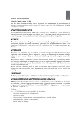 Basics of Internet Technology	 129	
Domain Name System (DNS)  
The DNS stores and associates many types of information with domain names, but most importantly, it
translates domain names (computer host name) to IP address. It also lists mail exchange series accepting
E-mail for each domain.
WWW (World Wide Web)
The World Wide Web (abbreviated as WWW or W3 commonly known as the Web) is a system of interlinked
hypertext documents that are accessed via the Internet. With a web browser, one can view web pages that may
contain text, images, videos, and other multimedia and navigate between them via hyperlinks.
Website
A website is a collection of webpages that are under 1 domain (such as google.com). For example if there
is a company that owns abccompany.com then this website will have several Webpages like Home, About
Us, Contact Us, Testimonials, Products, Services, FAQ’s, and others. All of these pages together make up a
Website.
Web Pages
A webpage is an independent page of a Website. For example a webpage would be the testimonials page.
A web page can be accessed by typically one URL in a browser and that page can be copied and or send to
a friend for review whereas websites are collections of multiple page that must be navigated to view other
content.
A web browser displays a web page on a monitor or mobile device. The web page is what displays, but the
term also refers to a computer file, usually written in HTML or comparable markup language. Web browsers
coordinate the various web resource elements for the written web page, such as style sheets, scripts and
images, to present the web page.
A static web page is delivered exactly as stored, as web content in the web server’s file system, while a
dynamic web page is generated by a web application that is driven by server-side software or client-side
scripting.
Home Page
The home page is the first page that a visitor discovers when he wants to visit your site. There is usually just one.
Web Address/URLs (Uniform Resource Locator)
A URL (Uniform Resource Locator; also known as a web address) is a distinct web address on the Internet
for a web page, a PDF file or any other file format available. It is easy for humans to remember URLs but the
computer cannot “understand” this format. For example, the URL of a web page may be www.xyz.com, and
its IP address 123.456.789.011.
Syntax:
Every HTTP URL consists of the following, in the given order:
•	 the scheme name (commonly called protocol)
•	 a colon, two slashes
•	 a host, normally given as a domain name but sometimes as a literal IP address
•	 optionally a colon followed by a port number
•	 the full path of the resource
 