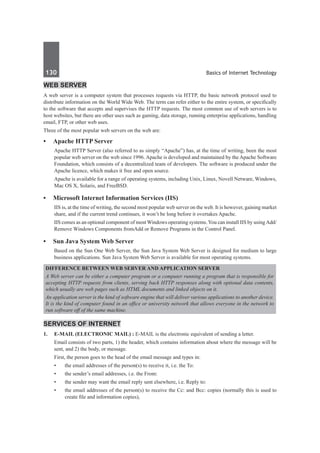 130	 Basics of Internet Technology
Web Server
A web server is a computer system that processes requests via HTTP, the basic network protocol used to
distribute information on the World Wide Web. The term can refer either to the entire system, or specifically
to the software that accepts and supervises the HTTP requests. The most common use of web servers is to
host websites, but there are other uses such as gaming, data storage, running enterprise applications, handling
email, FTP, or other web uses.
Three of the most popular web servers on the web are:
•	 Apache HTTP Server
Apache HTTP Server (also referred to as simply “Apache”) has, at the time of writing, been the most
popular web server on the web since 1996. Apache is developed and maintained by the Apache Software
Foundation, which consists of a decentralized team of developers. The software is produced under the
Apache licence, which makes it free and open source.
Apache is available for a range of operating systems, including Unix, Linux, Novell Netware, Windows,
Mac OS X, Solaris, and FreeBSD.
•	 Microsoft Internet Information Services (IIS)
IIS is, at the time of writing, the second most popular web server on the web. It is however, gaining market
share, and if the current trend continues, it won’t be long before it overtakes Apache.
IIS comes as an optional component of most Windows operating systems.You can install IIS by using Add/
Remove Windows Components fromAdd or Remove Programs in the Control Panel.
•	 Sun Java System Web Server
Based on the Sun One Web Server, the Sun Java System Web Server is designed for medium to large
business applications. Sun Java System Web Server is available for most operating systems.
Difference between Web Server and Application Server
A Web server can be either a computer program or a computer running a program that is responsible for
accepting HTTP requests from clients, serving back HTTP responses along with optional data contents,
which usually are web pages such as HTML documents and linked objects on it.
An application server is the kind of software engine that will deliver various applications to another device.
It is the kind of computer found in an office or university network that allows everyone in the network to
run software off of the same machine.
Services of Internet
1.	 E-MAIL (Electronic Mail) : E-MAIL is the electronic equivalent of sending a letter.
	 Email consists of two parts, 1) the header, which contains information about where the message will be
sent, and 2) the body, or message.
	 First, the person goes to the head of the email message and types in:
•	 the email addresses of the person(s) to receive it, i.e. the To:
•	 the sender’s email addresses, i.e. the From:
•	 the sender may want the email reply sent elsewhere, i.e. Reply to:
•	 the email addresses of the person(s) to receive the Cc: and Bcc: copies (normally this is used to
create file and information copies),
 
