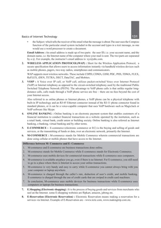 Basics of Internet Technology	 131	
•	 the Subject: which tells the receiver of the email what the message is about.The user uses the Compose
function of the particular email system included in the account and types in a text message, as one
would use a word processor to create a document.
	 Email Address : An email address is made up of two parts:  the user ID, i.e. your account name, and the
domain name, i.e. the Internet name of the computer where your mail is sent. The two parts are separated
by a @. For example, the instructor’s email address is: xyz@abc.com.
2.	 Wireless Application Protocol(WaP) : Short for the Wireless Application Protocol, a
secure specification that allows users to access information instantly via handheld wireless devices such
as mobile phones, pagers, two-way radios, smartphones and communicators.
	 WAP supports most wireless networks. These include CDPD, CDMA, GSM, PDC, PHS, TDMA, FLEX,
ReFLEX, iDEN, TETRA, DECT, DataTAC, and Mobitex.
3.	 Voip : A Voice over IP call, or VoIP call, utilizes packet-switched Voice over Internet Protocol
(VoIP) or Internet telephony as opposed to the circuit-switched telephony used by the traditional Public
Switched Telephone Network (PSTN). The advantage to VoIP phone calls is that unlike regular long-
distance calls, calls made through a VoIP phone service are free – there are no fees beyond the cost of
your Internet access.
	 Also referred to as online phones or Internet phones, a VoIP phone can be a physical telephone with
built-in IP technology and an RJ-45 Ethernet connector instead of the RJ-11 phone connector found in
standard phones, or it can be a voice-capable computer that uses VoIP hardware such as MagicJack or
VoIP software like Skype
4.	 Online banking : Online banking is an electronic payment system that enables customers of a
financial institution to conduct financial transactions on a website operated by the institution, such as
a retail bank, virtual bank, credit union or building society. Online banking is also referred as Internet
banking, e-banking, virtual banking and by other terms.
5.	 E-commerce : E-commerce (electronic commerce or EC) is the buying and selling of goods and
services, or the transmitting of funds or data, over an electronic network, primarily the Internet.
6.	 M-commerce : M-commerce stands for Mobile Commerce wherein commercial transactions are
done using cellular or mobile phones that have access to the Internet.
Difference between M- Commerce and E- Commerce
1.	 M-commerce and E-commerce are business transactions done online.
2.	 M-commerce stands for Mobile Commerce while E-commerce stands for Electronic Commerce.
3.	 M-commerce uses mobile devices for commercial transactions while E-commerce uses computers.
4.	 M-commerce is available anyplace you go, even if there is no Internet. For E-commerce, you still need
to go to a place where there is Internet to access your online transactions.
5.	 M-commerce is very handy and easy to carry while E-commerce you cannot always bring with you
your computer or laptop anywhere.
6.	 M-commerce is charged through the caller’s rate, deduction of user’s credit, and mobile banking.
E-commerce is charged through the use of credit cards that are swiped in credit card machines.
7.	 In conclusion, M-commerce uses mobile devices for business transactions while E-commerce uses
computers or laptops for business transactions.
7.	 E.Shopping (Electronic shopping) : It is the process of buying goods and services from merchants who
seel an the Internet. some E-shopping websites are flipkart, amazon, jabong etc.
8.	 E-Reservation (Electronic Reservation) : Electronic Reservation means making a reservation for a
services via Internet. Example of E-Reservation are - www.irctc.com, www.makingtrip.com etc.
 