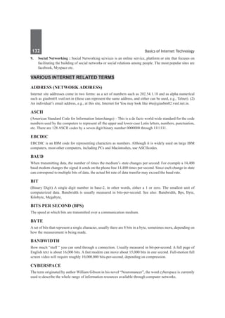 132	 Basics of Internet Technology
9.	 Social Networking : Social Networking services is an online service, platform or site that focuses on
facilitating the building of social networks or social relations among people. The most popular sites are
facebook, Myspace etc.
Various Internet Related Terms
Address (Network address)
Internet site addresses come in two forms: as a set of numbers such as 202.54.1.18 and as alpha numerical
such as giasbm01.vsnl.net.in (these can represent the same address, and either can be used, e.g., Telnet). (2)
An individual’s email address, e.g., at this site, Internet for You may look like i4u@giasbm02.vsnl.net.in.
ASCII
(American Standard Code for Information Interchange) – This is a de facto world-wide standard for the code
numbers used by the computers to represent all the upper and lower-case Latin letters, numbers, punctuation,
etc. There are 128 ASCII codes by a seven digit binary number 0000000 through 1111111.
EBCDIC
EBCDIC is an IBM code for representing characters as numbers. Although it is widely used on large IBM
computers, most other computers, including PCs and Macintoshes, use ASCIIcodes.
Baud
When transmitting data, the number of times the medium’s state changes per second. For example a 14,400
baud modem changes the signal it sends on the phone line 14,400 times per second. Since each change in state
can correspond to multiple bits of data, the actual bit rate of data transfer may exceed the baud rate.
Bit
(Binary Digit) A single digit number in base-2, in other words, either a 1 or zero. The smallest unit of
computerized data. Bandwidth is usually measured in bits-per-second. See also: Bandwidth, Bps, Byte,
Kilobyte, Megabyte.
Bits per second (bps)
The speed at which bits are transmitted over a communication medium.
Byte
A set of bits that represent a single character, usually there are 8 bits in a byte, sometimes more, depending on
how the measurement is being made.
Bandwidth
How much “stuff “ you can send through a connection. Usually measured in bit-per-second. A full page of
English text is about 16,000 bits. A fast modem can move about 15,000 bits in one second. Full-motion full
screen video will require roughly 10,000,000 bits-per-second, depending on compression.
Cyberspace
The term originated by author William Gibson in his novel “Neuromancer”, the word cyberspace is currently
used to describe the whole range of information resources available through computer networks.
 