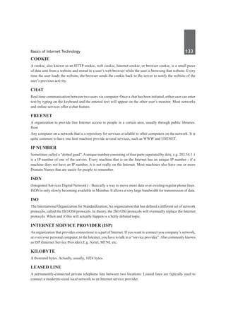 Basics of Internet Technology	 133	
COOKIE
A cookie, also known as an HTTP cookie, web cookie, Internet cookie, or browser cookie, is a small piece
of data sent from a website and stored in a user’s web browser while the user is browsing that website. Every
time the user loads the website, the browser sends the cookie back to the server to notify the website of the
user’s previous activity.
chat
Real-time communication between two users via computer. Once a chat has been initiated, either user can enter
text by typing on the keyboard and the entered text will appear on the other user’s monitor. Most networks
and online services offer a chat feature.
Freenet
A organization to provide free Internet access to people in a certain area, usually through public libraries. 
Host 
Any computer on a network that is a repository for services available to other computers on the network. It is
quite common to have one host machine provide several services, such as WWW and USENET.
IP Number
Sometimes called a “dotted quad”.Aunique number consisting of four parts separated by dots, e.g. 202.54.1.1
is a IP number of one of the servers. Every machine that is on the Internet has an unique IP number - if a
machine does not have an IP number, it is not really on the Internet. Most machines also have one or more
Domain Names that are easier for people to remember.
ISDN
(Integrated Services Digital Network) – Basically a way to move more data over existing regular phone lines.
ISDN is only slowly becoming available in Mumbai. It allows a very large bandwidth for transmission of data.
ISO
The International Organization for Standardization;An organization that has defined a different set of network
protocols, called the ISO/OSI protocols. In theory, the ISO/OSI protocols will eventually replace the Internet
protocols. When and if this will actually happen is a hotly debated topic. 
Internet service provider (ISP)
An organization that provides connections to a part of Internet. If you want to connect you company’s network,
or even your personal computer, to the Internet, you have to talk to a “service provider”.Also commonly known
as ISP (Internet Service Provider).E.g. Airtel, MTNL etc.
Kilobyte
A thousand bytes. Actually, usually, 1024 bytes. 
Leased line
A permanently-connected private telephone line between two locations. Leased lines are typically used to
connect a moderate-sized local network to an Internet service provider.
 