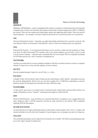 134	 Basics of Internet Technology
Modem
(Modulator, DEModulator) – a piece of equipment that connects a computer to a data transmission line (typically
a telephone line of some sort). Presently the modems transfer data at speeds ranging from 1200 to 33,600 bits
per second. There are also modems providing higher speeds and supporting other media. These are used for
special purposes – for example, to connect a large local network to its network provider over a leased line.
NIC
(Network Information Center) – Generally, any office that handles information for a network a network. The
most famous of these on the Internet is the InterNIC, which is where new domain names are registered.
NFS
(Network File System) – A set of protocols that allows you to use files on other network machines as if they
were local. So rather than using FTP to transfer a file to your local computer, you can read it, write it or edit
it on the remote computer – using the same commands that you’d use locally. NFS was originally developed
by SUN Microsystem, Inc. and is currently in widespread use.
Network
Anytime you connected two or more computers together so that they can share resources you have a computer
network. Connect two or more network together you have internet.
Octet
Internet standard-monger’s lingo for a set of 8 bits, i.e., a byte.
Packet 
A bundle of data. On the Internet, data is broken up into small chunks, called “packet”; each packet traverses
the network independently. Packet sizes can vary from roughly 40 to 32,000 bytes, depending on network
hardware media, but the packets are normally less than 1500 bytes long.
Password
A code used to gain access to a locked system. Good passwords contain letters and non-letters and are not
simple combinations such as “shanti8”. A good password might be: Albert12@45$
PPP
(Point to Point Protocol) – most well known as a protocol that allows a computer to use a regular phone line
and a modem to make a TCP/IP connection and thus be really and truly on the Internet. PPP is gradually
replacing SLIP for this purpose. 
Search Engine 
An automatized way to index and find documents on the internet. Search engines will “crawl,” or explore, the
internet and index every file they find. Examples of search engines are www.google.com and www.bing.com.
Telnet
The command and program used to login from one Internet site to another. The Telnet command/program gets
you to the “login” prompt of another host.
 