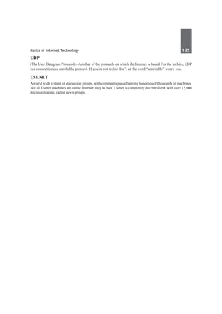 Basics of Internet Technology	 135	
UDP
(The User Datagram Protocol) – Another of the protocols on which the Internet is based. For the techies, UDP
is a connectionless unreliable protocol. If you’re not techie don’t let the word “unreliable” worry you.
Usenet
Aworld wide system of discussion groups, with comments passed among hundreds of thousands of machines.
Not all Usenet machines are on the Internet, may be half. Usenet is completely decentralized, with over 15,000
discussion areas, called news groups.
 
