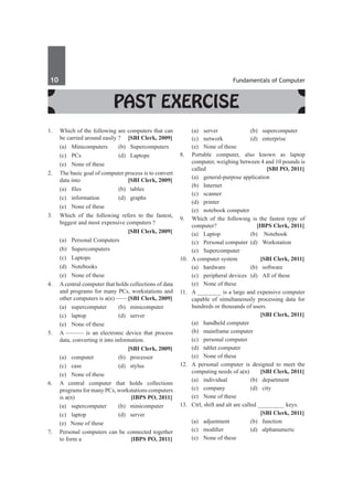 10	 Fundamentals of Computer
1.	 Which of the following are computers that can
be carried around easily ? 	 [SBI Clerk, 2009]
	 (a)	Minicomputers	 (b)	Supercomputers
	 (c)	PCs		 (d)	Laptops
	 (e)	 None of these
2.	 The basic goal of computer process is to convert
data into 	 [SBI Clerk, 2009]
	 (a)	 files		 (b)	 tables
	 (c)	information	 (d)	graphs
	 (e)	 None of these
3.	 Which of the following refers to the fastest,
biggest and most expensive computers ?
		 [SBI Clerk, 2009]
	 (a)	 Personal Computers	
	 (b)	Supercomputers
	 (c)	Laptops	
	 (d)	Notebooks
	 (e)	 None of these
4.	 Acentral computer that holds collections of data
and programs for many PCs, workstations and
other computers is a(n) ——	
[SBI Clerk, 2009]
	 (a)	supercomputer	 (b)	minicomputer
	 (c)	laptop	 (d)	server
	 (e)	 None of these
5.	 A ——— is an electronic device that process
data, converting it into information.
		 [SBI Clerk, 2009]
	 (a)	computer	 (b)	processor
	 (c)	case	 (d)	stylus
	 (e)	 None of these
6.	 A central computer that holds collections
programs for many PCs, workstations computers
is a(n) 	 [IBPS PO, 2011]
	 (a)	supercomputer	 (b)	minicomputer
	 (c)	 laptop	 (d)	 server 	
	 (e) None of these
7.	 Personal computers can be connected together
to form a 	 [IBPS PO, 2011]
	 (a)	server	 (b)	supercomputer	
	 (c)	network	 (d)	enterprise	
	 (e)	 None of these
8.	 Portable computer, also known as laptop
computer, weighing between 4 and 10 pounds is
called	 [SBI PO, 2011]
	 (a)	 general-purpose application
	 (b)	Internet
	 (c)	scanner
	 (d)	printer
	 (e)	 notebook computer
9.	 Which of the following is the fastest type of
computer? 	 [IBPS Clerk, 2011]
	 (a)	 Laptop 	 (b)	 Notebook
	 (c)	 Personal computer 	(d)	 Workstation
	 (e)	Supercomputer
10.	 A computer system	 [SBI Clerk, 2011]
	 (a) 	 hardware 	 (b) 	 software
	 (c) 	 peripheral devices 	(d) 	 All of these
	 (e) 	 None of these
11.	 A ________ is a large and expensive computer
capable of simultaneously processing data for
hundreds or thousands of users.
		 [SBI Clerk, 2011]
	 (a) 	 handheld computer 	
	 (b) 	 mainframe computer
	 (c) 	 personal computer 	
	 (d) 	 tablet computer
	 (e) 	 None of these
12.	 A personal computer is designed to meet the
computing needs of a(n) 	 [SBI Clerk, 2011]
	 (a) 	 individual 	 (b) 	 department
	 (c) 	 company 	 (d) 	 city
	 (e) 	 None of these
13.	 Ctrl, shift and alt are called _________ keys.
		 [SBI Clerk, 2011]
	 (a) 	 adjustment 	 (b) 	 function
	 (c) 	 modifier 	 (d) 	 alphanumeric
	 (e) 	 None of these
Past Exercise
 