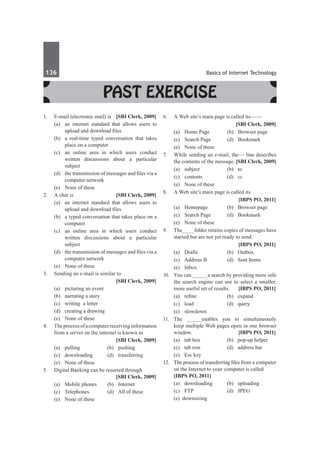 136	 Basics of Internet Technology
Past Exercise
1.	 E-mail (electronic mail) is 	 [SBI Clerk, 2009]
	 (a)	 an internet standard that allows users to
upload and download files
	 (b)	 a real-time typed conversation that takes
place on a computer
	 (c)	 an online area in which users conduct
written discussions about a particular
subject
	 (d)	 the transmission of messages and files via a
computer network
	 (e)	 None of these
2.	 A chat is 	 [SBI Clerk, 2009]
	 (a)	 an internet standard that allows users to
upload and download files
	 (b)	 a typed conversation that takes place on a
computer
	 (c)	 an online area in which users conduct
written discussions about a particular
subject
	 (d)	 the transmission of messages and files via a
computer network
	 (e)	 None of these
3.	 Sending an e-mail is similar to
		 [SBI Clerk, 2009]
	 (a)	 picturing an event
	 (b)	 narrating a story
	 (c)	 writing a letter
	 (d)	 creating a drawing
	 (e)	 None of these
4.	 Theprocessofacomputerreceivinginformation
from a server on the internet is known as
		 [SBI Clerk, 2009]
	 (a)	pulling	 (b)	pushing
	 (c)	downloading	 (d)	transferring
	 (e)	 None of these
5.	 Digital Banking can be resorted through 		
	 [SBI Clerk, 2009]
	 (a)	 Mobile phones	 (b)	 Internet
	 (c)	 Telephones	 (d)	 All of these
	 (e)	 None of these
6.	 A Web site’s main page is called its——
		 [SBI Clerk, 2009]
	 (a)	 Home Page	 (b)	 Browser page
	 (c)	 Search Page	 (d)	 Bookmark
	 (e)	 None of these
7.	 While sending an e-mail, the–– line describes
the contents of the message. 	
[SBI Clerk, 2009]
	 (a)	subject	 (b)	to
	 (c)	contents	 (d)	cc
	 (e)	 None of these
8.	 A Web site’s main page is called its
		 [IBPS PO, 2011]
	 (a)	 Homepage 	 (b)	 Browser page
	 (c)	 Search Page 	 (d)	 Bookmark
	 (e)	 None of these
9.	 The____folder retains copies of messages have
started but are not yet ready to send.
		 [IBPS PO, 2011]
	 (a)	 Drafts 	 (b)	 Outbox
	 (c) 	 Address B 	 (d)	 Sent Items
	 (e)	 Inbox
10.	 You can _____a search by providing more info
the search engine can use to select a smaller,
more useful set of results. 	 [IBPS PO, 2011]
	 (a)	 refine 	 (b)	 expand 	
	 (c) 	load 	 (d)	 query
	 (e)	 slowdown
11.	The _____enables you to simultaneously
keep multiple Web pages open in one browser
window. 	 [IBPS PO, 2011]
	 (a)	 tab box 	 (b)	 pop-up helper 	
	 (c)	 tab row 	 (d)	 address bar 	
	 (e)	 Esc key
12.	 The process of transferring files from a computer
on the Internet to your computer is called 	
[IBPS PO, 2011]
	 (a)	 downloading	 (b)	 uploading 	
	 (c)	 FTP 	 (d)	 JPEG 	
	 (e) downsizing
 