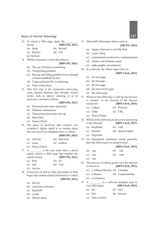 Basics of Internet Technology	 137	
13. 	 To reload a Web page, press the ________
button. 	 [IBPS PO, 2011]
	 (a)	 Redo 	 (b)	 Reload
	 (c)	 Restore 	 (d)	 Ctrl
	 (e) Refresh
14.	 Mobile Commerce is best described as 	
		 [IBPS PO, 2011]
	 (a)	 The use of kiosks in marketing 	
	 (b)	 Transporting products 	
	 (c)	 Buying and selling goods/services through
wireless handheld devices
	 (d)	 Using notebook PCs in marketing 	
	 (e)	 None of the above
15.	 This first step in the transaction processing
cycle captures business data through various
modes such as optical scanning or at an
electronic commerce website. 	
	 [IBPS PO, 2011]
	 (a)	 Document and report generation
	 (b)	 Database maintenance
	 (c)	 Transaction processing start-up
	 (d)	 Data Entry
	 (e)	 None of these
16.	The piece of hardware that converts you
computer’s digital signal to an analog signal
that can travel over telephone lines is called a
		 [IBPS PO, 2011]
	 (a)	 red wire	 (b)	 blue cord	
	 (c) 	 tower	 (d)	 modem	
	 (e)	 None of these
17.	 A ________ is the term used when a search
engine returns a Web page that matches the
search criteria. 	 [IBPS PO, 2011]
	 (a)	blog	 (b)	hit
	 (c)	link	 (d)	view
	 (e)	success
18.	 Connection or link to other documents or Web
Pages that contain related information is called
		 [SBI PO, 2011]
	 (a)	dial-up	
	 (b)	 electronic commerce
	 (c)	hyperlink	
	 (d)	e-cash
	 (e)	 domain name
19.	 Microsoft's Messenger allows users to
		 [SBI PO, 2011]
	 (a)	 bypass a browser to surf the Web
	 (b)	 create a blog
	 (c)	 communicateviadirectlivecommunication
	 (d)	 identify and eliminate spam
	 (e)	 make graphic presentations
20.	 In a web site, the ‘home’ page refers to-
		 [IBPS Clerk, 2011]
	 (a) 	 the best page	
	 (b)	 the last page
	 (c)	 the first page	
	 (d)	 the most recent page
	 (e)	 the oldest page
21.	 Which of the following is used by the browser
to connect to the location of the Internet
resources? 	 [IBPS Clerk, 2011]
	 (a)	 Linkers 	 (b)	 Protocol
	 (c)	 Cable 	 (d)	 URL 	
	 (e)	 None of these
22.	 Which of the following is not a term pertaining
to the Internet? 	 [IBPS Clerk, 2011]
	 (a)	 Keyboard 	 (b)	 Link
	 (c)	 Browser 	 (d)	 Search Engine
	 (e)	Hyperlink
23.	 An educational institution would generally
have the following in its domain name
		 [IBPS Clerk, 2011]
	 (a)	 .org 	 (b)	 .edu
	 (c)	 .inst 	 (d)	 .com
	 (e)	.sch
24.	 The process of trading goods over the Internet
is known as	 [IBPS Clerk, 2011]
	 (a)	 e-selling-n-buying	(b)	 e-trading	
	 (c)	 e-finance 	 (d)	 e-salesmanship
	 (e)	e-commerce
25.	 A ________ is a software program used to
view Web pages. 	 [SBI Clerk, 2011]
	 (a) 	 site 	 (b) 	 host
	 (c) 	 link 	 (d) 	 browser
	 (e) 	 None of these
 