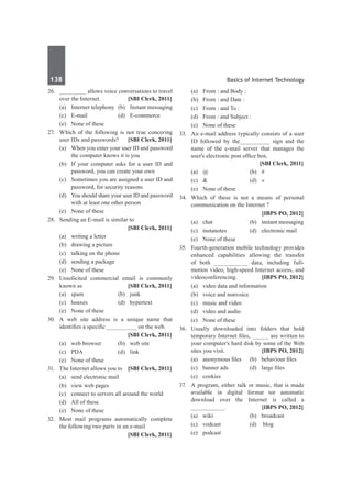 138	 Basics of Internet Technology
26. 	 ________ allows voice conversations to travel
over the Internet. 	 [SBI Clerk, 2011]
	 (a) 	 Internet telephony 	(b) 	 Instant messaging
	 (c) 	 E-mail 	 (d) 	 E-commerce
	 (e) 	 None of these
27.	 Which of the following is not true concering
user IDs and passwords? 	 [SBI Clerk, 2011]
	 (a) 	 When you enter your user ID and password
the computer knows it is you
	 (b) 	 If your computer asks for a user ID and
password, you can create your own
	 (c) 	 Sometimes you are assigned a user ID and
password, for security reasons
	 (d) 	 You should share your user ID and password
with at least one other person
	 (e) 	 None of these
28.	 Sending an E-mail is similar to
		 [SBI Clerk, 2011]
	 (a) 	 writing a letter
	 (b) 	 drawing a picture
	 (c) 	 talking on the phone
	 (d) 	 sending a package
	 (e) 	 None of these
29.	 Unsolicited commercial email is commonly
known as 	 [SBI Clerk, 2011]
	 (a) 	 spam 	 (b) 	 junk
	 (c) 	 hoaxes 	 (d) 	 hypertext
	 (e) 	 None of these
30.	 A web site address is a unique name that
identifies a specific _________ on the web.
		 [SBI Clerk, 2011]
	 (a) 	 web browser 	 (b) 	 web site
	 (c) 	 PDA 	 (d) 	 link
	 (e) 	 None of these
31.	 The Internet allows you to 	 [SBI Clerk, 2011]
	 (a) 	 send electronic mail
	 (b) 	 view web pages
	 (c) 	 connect to servers all around the world
	 (d) 	 All of these
	 (e) 	 None of these
32.	 Most mail programs automatically complete
the following two parts in an e-mail
		 [SBI Clerk, 2011]
	 (a) 	 From : and Body :
	 (b) 	 From : and Date :
	 (c) 	 From : and To : 	
	 (d) 	 From : and Subject :
	 (e) 	 None of these
33.	 An e-mail address typically consists of a user
ID followed by the_________ sign and the
name of the e-mail server that manages the
user's electronic post office box. 	
	 [SBI Clerk, 2011]
	 (a) 	 @ 	 (b)	 #
	 (c) 	 & 	 (d)	 «
	 (e) 	 None of these
34.	 Which of these is not a means of personal
communication on the Internet ?
		 [IBPS PO, 2012]
	 (a)	 chat	 (b)	 instant messaging
	 (c)	 instanotes	 (d)	 electronic mail
	 (e)	 None of these
35.	 Fourth-generation mobile technology provides
enhanced capabilities allowing the transfer
of both __________ data, including full-
motion video, high-speed Internet access, and
videoconferencing.	 [IBPS PO, 2012]
	 (a)	 video data and information	
	 (b)	 voice and nonvoice
	 (c)	 music and video	
	 (d)	 video and audio
	 (e)	 None of these
36.	 Usually downloaded into folders that hold
temporary Internet files, _____ are written to
your computer's hard disk by some of the Web
sites you visit.	 [IBPS PO, 2012]
	 (a)	 anonymous files	 (b)	 behaviour files
	 (c)	 banner ads	 (d)	 large files
	 (e)	cookies
37.	 A program, either talk or music, that is made
available in digital format tor automatic
download over the Internet is called a
__________.	 [IBPS PO, 2012]
	 (a)	wiki	 (b)	broadcast
	 (c)	 vodcast	 (d)	 blog
	 (e)	podcast
 
