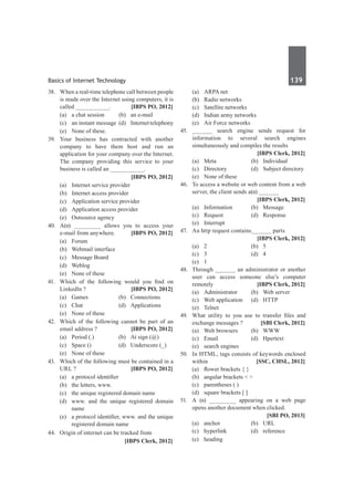 Basics of Internet Technology	 139	
38.	 When a real-time telephone call between people
is made over the Internet using computers, it is
called __________.	 [IBPS PO, 2012]
	 (a)	 a chat session	 (b)	 an e-mail
	 (c)	 an instant message	 (d)	 Internettelephony
	 (e)	 None of these.
39.	 Your business has contracted with another
company to have them host and run an
application for your company over the Internet.
The company providing this service to your
business is called an __________.
		 [IBPS PO, 2012]
	 (a)	 Internet service provider
	 (b)	 Internet access provider
	 (c)	 Application service provider
	 (d)	 Application access provider
	 (e)	 Outsource agency
40.	 A(n) ________ allows you to access your
e-mail from anywhere.	 [IBPS PO, 2012]
	 (a)	Forum	
	 (b)	 Webmail interface
	 (c)	 Message Board	
	 (d)	Weblog
	 (e)	 None of these
41.	 Which of the following would you find on
Linkedln ?	 [IBPS PO, 2012]
	 (a)	Games	 (b)	Connections
	 (c)	Chat	 (d)	Applications
	 (e)	 None of these
42.	 Which of the following cannot be part of an
email address ?	 [IBPS PO, 2012]
	 (a)	 Period (.)	 (b)	 At sign (@)
	 (c)	 Space ()	 (d)	 Underscore (_)
	 (e)	 None of these
43.	 Which of the following must be contained in a
URL ?	 [IBPS PO, 2012]
	 (a)	 a protocol identifier
	 (b)	 the letters, www.
	 (c)	 the unique registered domain name
	 (d)	 www. and the unique registered domain
name
	 (e)	 a protocol identifier, www. and the unique
registered domain name
44.	 Origin of internet can be tracked from
		 [IBPS Clerk, 2012]
	 (a)	 ARPA net	
	 (b)	 Radio networks
	 (c)	 Satellite networks	
	 (d)	 Indian army networks
	 (e)	 Air Force networks
45.	 ______ search engine sends request for
information to several search engines
simultaneously and compiles the results
		 [IBPS Clerk, 2012]
	 (a)	Meta	 (b)	Individual
	 (c)	 Directory	 (d)	 Subject directory
	 (e)	 None of these
46.	 To access a website or web content from a web
server, the client sends a(n) ______
		 [IBPS Clerk, 2012]
	 (a)	Information	 (b)	Message
	 (c)	 Request	 (d)	 Response
	 (e)	Interrupt
47.	 An http request contains______ parts
		 [IBPS Clerk, 2012]
	 (a)	 2	 (b)	 5	
	 (c)	 3	 (d)	 4
	 (e)	1
48.	 Through ______ an administrator or another
user can access someone else’s computer
remotely 	 [IBPS Clerk, 2012]
	 (a)	 Administrator	 (b)	 Web server
	 (c)	 Web application	 (d)	 HTTP
	 (e)	Telnet
49.	 What utility to you use to transfer files and
exchange messages ?	 [SBI Clerk, 2012]
	 (a)	 Web browsers	 (b)	 WWW
	 (c)	 Email	 (d)	 Hpertext
	 (e)	 search engines
50.	 In HTML, tags consists of keywords enclosed
within 	 [SSC, CHSL, 2012]
	 (a)	 flower brackets { }
	 (b)	 angular brackets < >
	 (c)	 parentheses ( )
	 (d)	 square brackets [ ]
51.	 A (n) ________ appearing on a web page
opens another document when clicked.
		 [SBI PO, 2013]
	 (a)	anchor	 (b)	URL
	 (c)	hyperlink	 (d)	reference
	 (e)	heading
 