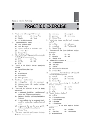 Basics of Internet Technology	 141	
Practice Exercise
1.	 Which of the following is Web browser?
	 (a)	 Paint	 (b)	 Power Point
	 (c)	 Fire fox	 (d)	 Word
	 (e)	 All are Web browsers
2.	 The Internet allows you to __________.
	 (a)	 send electronic mail
	 (b)	 view Web pages
	 (c)	 connect to servers all around the world
	 (d)	 All of the above
	 (e)	 None of these
3.	 MostWorldWideWebpagescontaincommands
in the language __________.
	 (a)	NIH	 (b)	URL
	 (c)	HTML	 (d)	IRC
	 (e)	FTP
4.	 Which is the slowest internet connection
service?
	 (a)	 Digital Subscriber Line	
	 (b)	TI
	 (c)	 Cable modem
	 (d)	 Leased Line
	 (e)	 Dial-up Service
5.	 Sending an e-mail is same as
	 (a)	 writing a letter	 (b)	 drawing a picture
	 (c)	 talking on phone	 (d)	 sending a package
	 (e)	 None of these
6.	 Which of the following is not true about
passwords?
	 (a)	 A password should be a combination of
mixed case alphanumeric characters
	 (b)	 Password should be maximum 6 characters
in length
	 (c)	 A password that can be memorized easily
should be used, so that it need not be noted
down
	 (d)	 A password that can be typed quickly
without much effort should be used
	 (e)	 None of these
7.	 The secret code that restricts entry to some
programs is _________.
	 (a)	entry-code	 (b)	passport
	 (c)	password	 (d)	access-code
	 (e)	 None of these
8.	 What is the storage area for email messages
called?
	 (a)	 A folder	 (b)	 A directory
	 (c)	 A mailbox	 (d)	 The hard disk
	 (e)	 None of these
9.	 The secret code that gives you access to some
programs.
	 (a)	clue	 (b)	cue
	 (c)	password	 (d)	help
	 (e)	 None of these
10.	 The Internet is a system of __________.
	 (a)	 Software bundles	
	 (b)	 Web page
	 (c)	Website	
	 (d)	 Interconnected Networks
	 (e)	 None of these
11.	 A __________ shares hardware, software and
data among authorized users.
	 (a)	network	 (b)	protocol
	 (c)	hyperlink	 (d)	transmitter
	 (e)	 None of these	
12.	 A(n) ______ allows sharing of a broadband
Internet connection.
	 (a)	hub	 (b)	adapter
	 (c)	router	 (d)	switch
	 (e)	plug
13.	 What is Windows Explorer?
	 (a)	 A drive
	 (b)	 A personal computer
	 (c)	 A Web browser	
	 (d)	 A network
	 (e)	 A file manager	
14.	 __________ is the most popular Internet
activity.
	 (a)	Art	 (b)	Shopping
	 (c)	Searching	 (d)	Entertainment
	 (e)	Communication
 