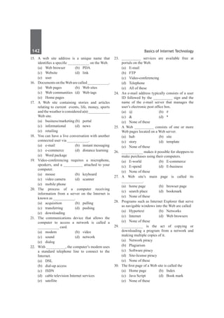 142	 Basics of Internet Technology
15.	 A web site address is a unique name that
identifies a specific __________ on the Web.
	 (a)	 Web browser	 (b)	 PDA	
	 (c)	Website	 (d)	link
	 (e)	user
16.	 DocumentsontheWebarecalled__________.
	 (a)	 Web pages	 (b)	 Web sites
	 (c)	 Web communities	 (d)	 Web tags
	 (e)	 Home pages
17.	 A Web site containing stories and articles
relating to current events, life, money, sports
and the weather is considered a(n) __________
Web site.
	 (a)	 business/marketing	(b)	 portal
	 (c)	informational	 (d)	news
	 (e)	retailing
18.	 You can have a live conversation with another
connected user via __________.
	 (a)	 e-mail	 (b)	 instant messaging
	 (c)	 e-commerce	 (d)	 distance learning
	 (e)	 Word package	
19.	 Video-conferencing requires a microphone,
speakers, and a _________ attached to your
computer.
	 (a)	mouse	 (b)	keyboard
	 (c)	 video camera	 (d)	 scanner
	 (e)	 mobile phone
20.	
The process of a computer receiving
information from a server on the Internet is
known as __________.
	 (a)	 acquisition	 (b)	 pulling
	 (c)	transferring	 (d)	pushing
	 (e)	downloading
21.	 The communications device that allows the
computer to access a network is called a
__________ card.
	 (a)	modem	 (b)	video
	 (c)	sound	 (d)	network
	 (e)	dialog
22.	 With _________, the computer’s modem uses
a standard telephone line to connect to the
Internet.
	 (a)	 DSL	
	 (b)	 dial-up access
	 (c)	 ISDN	
	 (d)	 cable television Internet services
	 (e)	satellite
23.	 _________ services are available free at
portals on the Web.
	 (a)	E-mail	
	 (b)	FTP
	 (c)	Video-conferencing	
	 (d)	Telephone
	 (e)	 All of these
24.	 An e-mail address typically consists of a user
ID followed by the _________ sign and the
name of the e-mail server that manages the
user’s electronic post office box.
	 (a)	@	 (b)	#
	 (c)	 &	 (d)	 *
	 (e)	 None of these
25.	 A Web _________ consists of one or more
Web pages located on a Web server.
	 (a)	hub	 (b)	site
	 (c)	story	 (d)	template
	 (e)	 None of these
26.	 __________ makes it possible for shoppers to
make purchases using their computers.
	 (a)	E-world	 (b)	E-commerce
	 (c)	E-spend	 (d)	E-business
	 (e)	 None of these
27.	A Web site’s main page is called its
__________.
	 (a)	 home page	 (b)	 browser page
	 (c)	 search place	 (d)	 bookmark
	 (e)	 None of these
28.	 Programs such as Internet Explorer that serve
as navigable windows into the Web are called
	 (a)	 Hypertext	 (b)	 Networks
	 (c)	 Internet	 (d)	 Web browsers
	 (e)	 None of these
29.	 __________ is the act of copying or
downloading a program from a network and
making multiple copies of it.
	 (a)	 Network piracy	
	 (b)	Plagiarism
	 (c)	 Software piracy	
	 (d)	 Site-license piracy
	 (e)	 None of these
30.	 The first page of a Web site is called the
	 (a)	 Home page	 (b)	 Index
	 (c)	 Java Script	 (d)	 Book mark
	 (e)	 None of these
 