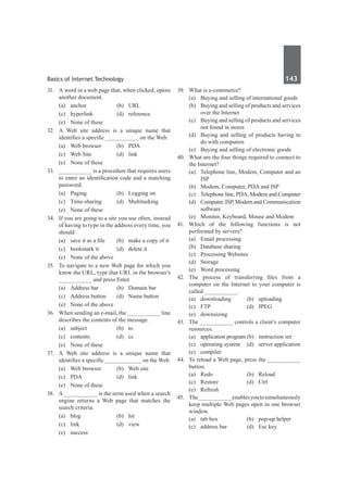Basics of Internet Technology	 143	
31.	 A word in a web page that, when clicked, opens
another document.
	 (a)	anchor	 (b)	URL
	 (c)	hyperlink	 (d)	reference
	 (e)	 None of these
32.	 A Web site address is a unique name that
identifies a specific __________ on the Web.
	 (a)	 Web browser	 (b)	 PDA
	 (c)	 Web Site	 (d)	 link
	 (e)	 None of these
33.	 __________ is a procedure that requires users
to enter an identification code and a matching
password.
	 (a)	 Paging	 (b)	 Logging on
	 (c)	Time-sharing	 (d)	Multitasking
	 (e)	 None of these
34.	 If you are going to a site you use often, instead
of having to type in the address every time, you
should
	 (a)	 save it as a file	 (b)	 make a copy of it
	 (c)	 bookmark it	 (d)	 delete it
	 (e)	 None of the above
35.	 To navigate to a new Web page for which you
know the URL, type that URL in the browser’s
__________ and press Enter
	 (a)	 Address bar	 (b)	 Domain bar
	 (c)	 Address button	 (d)	 Name button
	 (e)	 None of the above	
36.	 When sending an e-mail, the __________ line
describes the contents of the message.
	 (a)	subject	 (b)	to
	 (c)	contents	 (d)	cc
	 (e)	 None of these
37.	 A Web site address is a unique name that
identifies a specific ___________ on the Web.
	 (a)	 Web browser	 (b)	 Web site
	 (c)	 PDA	 (d)	 link
	 (e)	 None of these	
38.	 A __________ is the term used when a search
engine returns a Web page that matches the
search criteria.
	 (a)	blog	 (b)	hit
	 (c)	link	 (d)	view
	 (e)	success
39.	 What is e-commerce?
	 (a)	 Buying and selling of international goods
	 (b)	 Buying and selling of products and services
over the Internet
	 (c)	 Buying and selling of products and services
not found in stores
	 (d)	 Buying and selling of products having to
do with computers
	 (e)	 Buying and selling of electronic goods
40.	 What are the four things required to connect to
the Internet?
	 (a)	 Telephone line, Modem, Computer and an
ISP
	 (b)	 Modem, Computer, PDA and ISP
	 (c)	 Telephone line, PDA, Modem and Computer
	 (d)	 Computer, ISP, Modem and Communication
software
	 (e)	 Monitor, Keyboard, Mouse and Modem
41.	Which of the following functions is not
performed by servers?
	 (a)	 Email processing	
	 (b)	 Database sharing
	 (c)	 Processing Websites	
	 (d)	Storage	
	 (e)	 Word processing
42.	 The process of transferring files from a
computer on the Internet to your computer is
called __________.
	 (a)	downloading	 (b)	uploading
	 (c)	FTP	 (d)	JPEG
	 (e)	downsizing
43.	 The __________ controls a client’s computer
resources.
	 (a)	 application program	(b)	 instruction set
	 (c)	 operating system	 (d)	 server application
	 (e)	compiler
44.	 To reload a Web page, press the __________
button.
	 (a)	Redo	 (b)	Reload
	 (c)	Restore	 (d)	Ctrl
	 (e)	Refresh	
45.	 The__________enablesyoutosimultaneously
keep multiple Web pages open in one browser
window.
	 (a)	 tab box	 (b)	 pop-up helper
	 (c)	 address bar	 (d)	 Esc key
 