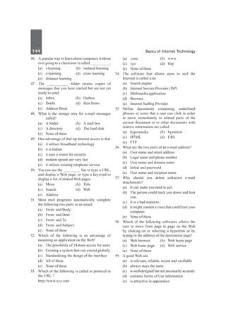 144	 Basics of Internet Technology
46.	 A popular way to learn about computers without
ever going to a classroom is called _________.
	 (a)	 i-learning	 (b)	 isolated learning
	 (c)	 e-learning	 (d)	 close learning
	 (e)	 distance learning
47.	 The __________ folder retains copies of
messages that you have started but are not yet
ready to send.
	 (a)	 Inbox	 (b)	 Outbox
	 (c)	 Drafts	 (d)	 Sent Items
	 (e)	 Address Book
48.	 What is the storage area for e-mail messages
called?
	 (a)	 A folder	 (b)	 A mail box
	 (c)	 A directory	 (d)	 The hard disk
	 (e)	 None of these
49.	 One advantage of dial-up Internet access is that
	 (a)	 it utilises broadband technology
	 (b)	 it is Indian
	 (c)	 it uses a router for security
	 (d)	 modem speeds are very fast
	 (e)	 it utilises existing telephone service
50.	 You can use the ________ bar to type a URL,
and display a Web page, or type a keyword to
display a list of related Web pages.
	 (a)	Menu	 (b)	Title
	 (c)	Search	 (d)	Web
	 (e)	Address
51.	 Most mail programs automatically complete
the following two parts in an email:
	 (a)	 From: and Body:
	 (b)	 From: and Date:
	 (c)	 From: and To	
	 (d)	 From: and Subject:
	 (e)	 None of these
52.	 Which of the following is an advantage of
mounting an application on the Web?
	 (a)	 The possibility of 24-hour access for users
	 (b)	 Creating a system that can extend globally
	 (c)	 Standardising the design of the interface	
	 (d)	 All of these
	 (e)	 None of these
53.	 Which of the following is called as protocol in
the URL ?
	 http://www.xyz.com
	 (a)	.com	 (b)	www
	 (c)	 xyz	 (d)	 http
	 (e)	 None of these
54.	 The software that allows users to surf the
Internet is called a/an
	 (a)	 Search engine
	 (b)	 Internet Service Provider (ISP)
	 (c)	 Multimedia application
	 (d)	Browser
	 (e)	 Internet Surfing Provider
55.	 Online documents containing underlined
phrases or icons that a user can click in order
to move immediately to related parts of the
current document or to other documents with
relative information are called
	 (a)	 hypermedia	 (b)	 hypertext
	 (c)	HTML	 (d)	URL
	 (e)	FTP
56.	 What are the two parts of an e-mail address?
	 (a)	 User name and street address
	 (b)	 Legal name and phone number
	 (c)	 User name and domain name
	 (d)	 Initial and password
	 (e)	 User name and recipient name
57.	 Why should you delete unknown e-mail
attachments?
	 (a)	 It can make you land in jail.
	 (b)	 The person could track you down and hurt
you.
	 (c)	 It is a bad manners.
	 (d)	 It might contain a virus that could hurt your
computer.
	 (e)	 None of these
58.	 Which of the following softwares allows the
user to move from page to page on the Web
by clicking on or selecting a hyperlink or by
typing in the address of the destination page?
	 (a)	 Web browser	 (b)	 Web home page
	 (c)	 Web home page	 (d)	 Web service
	 (e)	 None of these
59.	 A good Web site
	 (a)	 is relevant, reliable, recent and verifiable
	 (b)	 always stays the same	
	 (c)	 is well-designed but not necessarily accurate
	 (d)	 contains Terms of Use information
	 (e)	 is attractive in appearance
 