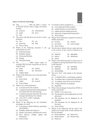 Basics of Internet Technology	 145	
60.	 A(n) __________ Web site offers a variety
of Internet services from a single, convenient
location.
	 (a)	protocol	 (b)	informational
	 (c)	portal	 (d)	news
	 (e)	chat	
61.	 The secret code that gives you access to some
programs.
	 (a)	clue	 (b)	cue
	 (c)	password	 (d)	help
	 (e)	 None of these
62.	Which of the following functions is not
performed by servers?
	 (a)	 Email processing	
	 (b)	 Database sharing
	 (c)	 Processing Websites	
	 (d)	Storage	
	 (e)	 Word processing
63.	 The __________ folder retains copies of
messages that you have started but are not yet
ready to send.
	 (a)	 Inbox	 (b)	 Outbox
	 (c)	 Drafts	 (d)	 Sent Items
	 (e)	 Address Book
64.	 Which of the following is not a term pertaining
to Email?
	 (a)	 power Point	 (b)	 inbox
	 (c)	sender	 (d)	receiver
	 (e)	 None of these
65.	 What is an E-mail attachment?
	 (a)	 A receipt sent by the recipient
	 (b)	 Aseparate document from another program
sent along with an E-mail message
	 (c)	 A malicious parasite that feeds off of your
messages and destroys the contents
	 (d)	 A list of CC: or BCC: recipients
	 (e)	 None of these
66.	Which of the following are all considered
advantages of e-mail?
	 (a)	 Convenience, speed of delivery, generality
and reliability
	 (b)	 Printable, global and expensive
	 (c)	 Global, convenience and Microsoft owned
	 (d)	
Slow delivery, reliable, global and
inexpensive
	 (e)	 None of these
67.	 E-commerce allows companies to _________.
	 (a)	 issue important business reports
	 (b)	 conduct business over the Internet
	 (c)	 support decision making processes
	 (d)	 keep track of paper-based transactions
	 (e)	 None of these
68.	 Which of the following is required to create an
HTML document?
	 (a)	browser	 (b)	internet
	 (c)	 text editor	 (d)	 search engine
	 (e)	 None of these
69.	 The file that is linked with an e-mail and sent
to the receiver of the e-mail is referred to as
_________.
	 (a)	 annexure	 (b)	 appendage
	 (c)	add-on	 (d)	attachment
	 (e)	article
70.	 Which of the following refers to the process of
a computer receiving information from a server
on the Internet?
	 (a)	gathering	 (b)	uploading
	 (c)	inputting	 (d)	outputting
	 (e)	downloading
71.	 The term “host” with respect to the internet,
means __________.
	 (a)	 A computer that is a stand along computer
	 (b)	 Acomputer that is connected to the Internet
	 (c)	 A computer reserved for use by the host
	 (d)	 A large collection of computers
	 (e)	Hyperlink
72.	 What is the advantage of using basic HTML to
create a document?
	 (a)	 HTML is very easy to use.
	 (b)	 The document can be displayed by all word
processors.
	 (c)	 The document can be displayed by all
programs.
	 (d)	 The document can be displayed by all
browsers.
	 (e)	 None of these
73.	 Which of the following will be used if the
sender of an e-mail wants to bold, itlalicise etc
the text message?
	 (a)	 Reach Signature	 (b)	 Reach Text
	 (c)	 Reach Format	 (d)	 Plain Format
	 (e)	 Plain text
 