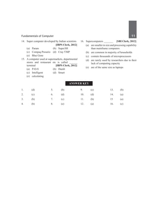 Fundamentals of Computer	 11	
14.	 Super computer developed by Indian scientists
		 [IBPS Clerk, 2012]
	 (a)	 Param	 (b)	 Super30l
	 (c)	 Compaq Presario	 (d)	 Cray YMP
	 (e)	 Blue Gene
15.	 A computer used at supermarkets, departmental
stores and restaurant etc is called ______
terminal 	 [IBPS Clerk, 2012]
	 (a)	 P-O-S	 (b)	 Dumb
	 (c)	Intelligent	 (d)	Smart
	 (e)	calculating
16.	 Supercomputers _______ 	 [SBI Clerk, 2012]
	 (a)	 are smaller in size and processing capability
than mainframe computers	
	 (b)	 are common in majority of households
	 (c)	 contain thousands of microprocessors	
	 (d)	 are rarely used by researchers due to their
lack of computing capacity
	 (e)	 are of the same size as laptops
Answer Key
1.	(d)
2.	(c)
3.	 (b)
4.	(b)
5.	 (b)
6.	(d)
7.	(c)
8.	 (e)
9.	 (e)
10.	(d)
11.	(b)
12.	(a)
13.	 (b)
14.	(a)
15	 (a)
16.	(c)
 