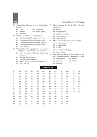 146	 Basics of Internet Technology
74.	 Which of the following terms is not related to
Internet?
	 (a)	 Link	 (b)	 Function key
	 (c)	 Browser	 (d)	 Search engine
	 (e)	Hyperlink
75.	 What is included in an e-mail address?
	 (a)	 Domain name followed by user’s name
	 (b)	 User’s name followed by domain name
	 (c)	 User’s name followed by postal address
	 (d)	 User’s name followed by street address
	 (e)	 None of these
76.	 Which of the following operations is safe if an
e-mail from an unknown sender is received?
	 (a)	 Open it to know about the sender and
answer it.
	 (b)	 Delete it after opening it.
	 (c)	 Delete it without opening it.
	 (d)	 Open it and try to find who the sender is.
	 (e)	 None of these
77.	 When browsing the World Wide Web, the
browser is a
	 (a)	feeder	
	 (b)	 server program
	 (c)	 application program
	 (d)	 system program
	 (e)	 client program
78.	 Where is the newly received email stored?
	 (a)	 In your website	
	 (b)	 In Address-box	
	 (c)	 In Inbox	
	 (d)	 In your personal laptop
	 (e)	 None of these
79.	 Small programs that act on data received by the
user’s computer as part of a Web page are called
	 (a)	 search engine	 (b)	 servlets
	 (c)	browsers	 (d)	applets
	 (e)	feedback
Answer Key
1.	(c)
2.	(d)
3.	 (c)
4.	(e)
5.	 (a)
6.	(b)
7.	(c)
8.	 (c)
9.	 (c)
10.	(d)
11.	(a)
12.	(c)
13.	 (c)
14.	(c)
15.	 (d)
16.	(a)
17.	(c)
18.	 (b)
19.	 (c)
20.	(e)
21.	(a)
22.	(b)
23.	 (a)
24.	(a)
25.	 (d)
26.	(d)
27.	(a)
28.	 (a)
29.	 (c)
30.	 (a)
31.	 (c)
32.	 (d)
33.	 (b)
34.	 (c)
35.	 (a)
36.	 (a)
37.	 (d)
38.	 (b)
39.	 (b)
40.	(d)
41.	(e)
42.	(b)
43.	 (c)
44.	(a)
45.	 (c)
46.	(c)
47.	(c)
48.	 (b)
49.	 (e)
50.	 (e)
51.	 (b)
52.	 (d)
53.	 (d)
54.	 (d)
55.	 (b)
56.	 (c)
57.	 (d)
58.	 (a)
59.	 (a)
60.	(c)
61.	(c)
62.	(e)
63.	 (c)
64.	(a)
65.	 (b)
66.	(a)
67.	(b)
68.	 (c)
69.	 (d)
70.	(c)
71.	(b)
72.	(d)
73.	 (c)
74.	(b)
75.	 (b)
76.	(c)
77.	(c)
78.	 (c)
79.	 (b)
 