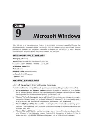 When referring to an operating system, Windows is an operating environment created by Microsoft that
provides an interface known a s Graphical User Interface (GUI) for computers/laptops/notebooks etc. Windows
eliminates the need for a user to type each command at a command line, like MS-DOS, by using a mouse to
navigate through drop-down menus, dialog boxes, buttons, tabs, and icons.
Basics of Microsoft Windows
Developer(s) Microsoft
Initial release November 19, 1990; almost 24 years ago
Stable release 2010 (14.0.6023.1000 SP1) / June 28, 2011
Development status Active
Written in C++
Operating system Microsoft Windows
Available in Over 35 languages
Type Office suite
Versions of MS Windows
Microsoft Operating Systems for Personal Computers
The following details the history of Microsoft operating systems designed for personal computers (PCs).
1.	 MS-DOS (Microsoft disk operating system) : Originally developed by Microsoft for IBM, MS-DOS
was the standard operating system for IBM-compatible personal computers. The initial versions of DOS
were very simple and resembled another operating system called CP/M.
2.	 Windows NT(NewTechnology, introduced in 1993) is a 32-bit operating system that supports preemptive
multitasking. There are actually two versions of Windows NT: Windows NT Server, designed to act as a
server in networks, and Windows NT Workstation for stand-alone or client workstations.
3.	 Windows 95 (August 1995) : Windows 95 is a GUI(Graphical User Interface) based operating system.
	 It supports 32-bit applications, which means that applications written specifically for this operating system
should run much faster.
4.	 Windows 98 (June 1998) : It is a graphical operating system by Microsoft. It is the second major release
in the Windows 9x line of operating systems. Windows 98 is the successor to Windows 95. Like its
predecessor, it is a hybrid 16-bit/32-bitmonolithic product with an MS-DOS based boot stage.
Chapter
9 Microsoft Windows
 