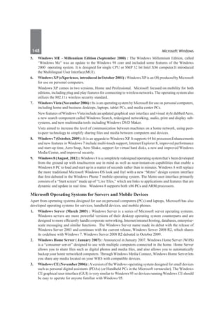 148	 Microsoft Windows
5.	 Windows ME - Millennium Edition (September 2000) : The Windows Millennium Edition, called
“Windows Me” was an update to the Windows 98 core and included some features of the Windows
2000 operating system. It is designed for single CPU or SMP 32 bit Intel X86 computer.It introduced
the Multilingual User Interface(MUI).
6.	 Windows XP(eXperience, introduced in October 2001) : Windows XPis an OS produced by Microsoft
for use on personal computers.
	 Windows XP comes in two versions, Home and Professional. Microsoft focused on mobility for both
editions, including plug and play features for connecting to wireless networks. The operating system also
utilizes the 802.11x wireless security standard.
7. 	 Windows Vista (November 2006) : Its is an operating system by Microsoft for use on personal computers,
including home and business desktops, laptops, tablet PCs, and media center PCs.
	 New features of Windows Vista include an updated graphical user interface and visual style dubbedAero,
a new search component called Windows Search, redesigned networking, audio, print and display sub-
systems, and new multimedia tools including Windows DVD Maker.
	 Vista aimed to increase the level of communication between machines on a home network, using peer-
to-peer technology to simplify sharing files and media between computers and devices.
8.	 Windows 7 (October, 2009) : It is an upgarde to Windows XP. It supports 64 bit processor.Enhancements
and new features in Windows 7 include multi-touch support, Internet Explorer 8, improved performance
and start-up time, Aero Snap, Aero Shake, support for virtual hard disks, a new and improved Windows
Media Center, and improved security.
9.	 Windows 8 (August, 2012) : Windows 8 is a completely redesigned operating system that’s been developed
from the ground up with touchscreen use in mind as well as near-instant-on capabilities that enable a
Windows 8 PC to load and start up in a matter of seconds rather than in minutes. Windows 8 will replace
the more traditional Microsoft Windows OS look and feel with a new “Metro” design system interface
that first debuted in the Windows Phone 7 mobile operating system. The Metro user interface primarily
consists of a “Start screen” made up of “Live Tiles,” which are links to applications and features that are
dynamic and update in real time. Windows 8 supports both x86 PCs and ARM processors.
Microsoft Operating Systems for Servers and Mobile Devices
Apart from operating systems designed for use on personal computers (PCs) and laptops, Microsoft has also
developed operating systems for services, handheld devices, and mobile phones.
1.	 Windows Server (March 2003) : Windows Server is a series of Microsoft server operating systems.
Windows servers are more powerful versions of their desktop operating system counterparts and are
designed to more efficiently handle corporate networking, Internet/intranet hosting, databases, enterprise-
scale messaging and similar functions. The Windows Server name made its debut with the release of
Windows Server 2003 and continues with the current release, Windows Server 2008 R2, which shares
its codebase with Windows 7. Windows Server 2008 R2 debuted in October 2009.
2.	 Windows Home Server ( January 2007) : Announced in January 2007, Windows Home Server (WHS)
is a “consumer server” designed to use with multiple computers connected in the home. Home Server
allows you to share files such as digital photos and media files, and also allows you to automatically
backup your home networked computers. Through Windows Media Connect, Windows Home Server lets
you share any media located on your WHS with compatible devices.
3.	 Windows CE (November 2006) : Aversion of the Windows operating system designed for small devices
such as personal digital assistants (PDAs) (or Handheld PCs in the Microsoft vernacular). The Windows
CE graphical user interface (GUI) is very similar to Windows 95 so devices running Windows CE should
be easy to operate for anyone familiar with Windows 95.
 
