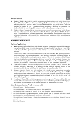 Microsoft Windows	 149	
4.	 Windows Mobile (April 2000) : A mobile operating system for smartphones and mobile devices from
Microsoft based on the Windows CE kernel and designed to look and operate similar to desktop versions
of Microsoft Windows. Windows Mobile has largely been supplanted by Windows Phone 7, although
Microsoft did release, in 2011, Windows Embedded Handheld 6.5, a mobile OS compatible with
Windows Mobile 6.5 that’s designed for enterprise mobile and handheld computing devices.
5.	 Windows Phone (November 2010) : A mobile operating system for smartphones and mobile devices
that serves as the successor to Microsoft’s initial mobile OS platform system, Windows Mobile. Windows
Phone 7 features a multi-tab Internet Explorer Mobile Web browser that uses a rendering engine based
on Internet Explorer 9 as well Microsoft Office Mobile, a version of Microsoft Office that’s tailored for
mobile devices.
Windows Structure
Desktop Applications
1.	 Word : Microsoft Word is a word processor and was previously considered the main program in Office.
Its proprietary. DOC format is considered a standard, although Word 2007 can also use a new XML-
based, Microsoft Office-optimized format called .DOCX. It is available for the Windows and Mac
platforms.
The first version of MS-Word, released in the autumn of 1983, was for the MS-DOS operating system and
had the distinction of introducing the mouse to a large population of computer users.Word 1.0 could be
purchased with a bundled mouse, though none was required. Following the precedents of LisaWrite and
MacWrite, Word for Macintosh attempted to add closer WYSIWYG (What You See Is What You Get)
features into its package. Word for Mac was released in 1985. Word for Mac was the first graphical
version of Microsoft Word. Despite its bugs, it became one of the most popular Mac applications.
2.	 Excel : Microsoft Excel is a spreadsheet program that originally competed with the dominant , but
eventually outsold it.It is available for the Windows and Mac platforms. Microsoft released the first
version of Excel for the Mac in 1985, and the first Windows version in November 1987.
3.	 Outlook : Microsoft Outlook (not to be confused with Outlook Express) is a personal information
manager and email communication software. The replacement for Windows Messaging, Microsoft Mail
and Schedule+ starting in Office 97, it includes an e-mail client, calendar, task manager and address
book. On the Mac, Microsoft offered several versions of Outlook in the late 1990s, but only for use with
Microsoft Exchange Server.
4.	 PowerPoint : Microsoft PowerPoint is a popular presentation program for Windows and Mac. It is used
to create slideshows and is composed of text, graphics, movies and other objects which can be displayed
on-screen and navigated through by the presenter or printed out on transparencies or slides.
Other desktop applications (Windows versions only)
•	 Microsoft Access — database manager
•	 Microsoft InfoPath — an application to design rich XMLbased forms
•	 Microsoft OneNote — note-taking software for use with both tablet and conventional PCs
•	 Microsoft Publisher — desktop publishing software mostly used for designing brochures, labels,
calendars,greeting cards, business cards, newsletters, and postcards.
•	 Microsoft Office Picture Manager — basic photo management software (similar to Google’s Picasa or
Adobe’s
•	 Photoshop Elements
 