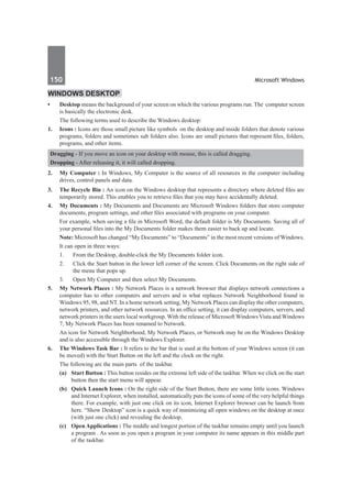 150	 Microsoft Windows
Windows Desktop
•	 Desktop means the background of your screen on which the various programs run. The computer screen
is basically the electronic desk.
	 The following terms used to describe the Windows desktop:
1.	 Icons : Icons are those small picture like symbols on the desktop and inside folders that denote various
programs, folders and sometimes sub folders also. Icons are small pictures that represent files, folders,
programs, and other items.
Dragging - If you move an icon on your desktop with mouse, this is called dragging.
Dropping - After releasing it, it will called dropping.
2.	 My Computer : In Windows, My Computer is the source of all resources in the computer including
drives, control panels and data.
3.	 The Recycle Bin : An icon on the Windows desktop that represents a directory where deleted files are
temporarily stored. This enables you to retrieve files that you may have accidentally deleted.
4.	 My Documents : My Documents and Documents are Microsoft Windows folders that store computer
documents, program settings, and other files associated with programs on your computer.
	 For example, when saving a file in Microsoft Word, the default folder is My Documents. Saving all of
your personal files into the My Documents folder makes them easier to back up and locate.
	 Note: Microsoft has changed “My Documents” to “Documents” in the most recent versions of Windows.
	 It can open in three ways:
	 1.	 From the Desktop, double-click the My Documents folder icon.
	 2. 	 Click the Start button in the lower left corner of the screen. Click Documents on the right side of
the menu that pops up.
	 3.	 Open My Computer and then select My Documents.
5. 	 My Network Places : My Network Places is a network browser that displays network connections a
computer has to other computers and servers and is what replaces Network Neighborhood found in
Windows 95, 98, and NT. In a home network setting, My Network Places can display the other computers,
network printers, and other network resources. In an office setting, it can display computers, servers, and
network printers in the users local workgroup. With the release of Microsoft Windows Vista and Windows
7, My Network Places has been renamed to Network.
	 An icon for Network Neighborhood, My Network Places, or Network may be on the Windows Desktop
and is also accessible through the Windows Explorer.
6.	 The Windows Task Bar : It refers to the bar that is used at the bottom of your Windows screen (it can
be moved) with the Start Button on the left and the clock on the right.
	 The following are the main parts of the taskbar.
	 (a)	 Start Button : This button resides on the extreme left side of the taskbar. When we click on the start
button then the start menu will appear.
	 (b)	 Quick Launch Icons : On the right side of the Start Button, there are some little icons. Windows
and Internet Explorer, when installed, automatically puts the icons of some of the very helpful things
there. For example, with just one click on its icon, Internet Explorer browser can be launch from
here. “Show Desktop” icon is a quick way of minimizing all open windows on the desktop at once
(with just one click) and revealing the desktop.
	 (c)	 Open Applications : The middle and longest portion of the taskbar remains empty until you launch
a program . As soon as you open a program in your computer its name appears in this middle part
of the taskbar.
 
