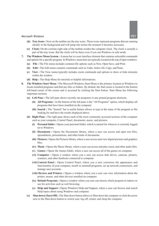 Microsoft Windows	 151	
	 (d)	 Tray Icons : Next on the taskbar are the tray icons. These icons represent programs that are running
silently in the background and will jump into action the moment it becomes necessary.
	 (e)	 Clock: On the extreme right side of the taskbar resides the computer clock. The clock is actually a
part of the tray icons. But the clock will be there even if you run Windows in safe mode.
7.	 The Windows Menu System : Amenu bar is a user interface element that contains selectable commands
and options for a specific program. In Windows, menu bars are typically located at the top of open windows.
	 (a)	 File : The File menu includes common file options such as New, Open Save, and Print.
	 (b)	 Edit : The Edit menu contains commands such as Undo, Select All, Copy, and Paste.
	 (c)	 View : The View menu typically includes zoom commands and options to show or hide elements
within the window.
	 (d)	 Help : The Help Menu for tutorials or helpful informations.
8.	 The Windows Start Menu : The Microsoft Windows Start Menu is the primary location in Windows to
locate installed programs and find any files or folders. By default, the Start menu is located in the bottom
left-hand corner of the screen and is accessed by clicking the Start button. Start Menu has following
important sections:
	 (a)	 Left Pane : The left pane shows recently ran programs or any pinned program shortcuts.
	 	 (ii)	 All Programs : At the bottom of the left pane is the “All Programs” option, which displays all
programs that have been installed on the computer.
	 	 (iii)	 Search : The “Search” bar is useful feature allows to type in the name of the program or file
looking for and have the results displayed above.
	 (b)	 Right Pane : The right pane shows each of the more commonly accessed sections of the computer
such as your computer, Control Panel, documents, music, and pictures.
		(i)	 Personal folder : Opens your personal folder, which is named for whoever is currently logged
on to Windows.
		(ii)	 Documents : Opens the Documents library, where a user can access and open text files,
spreadsheets, presentations, and other kinds of documents.
		(iii)	 Pictures : Opens the Pictures library, where a user access and view digital pictures and graphics
files.
		(iv)	 Music : Opens the Music library, where a user can access and play music and other audio files.
		(v)	 Games : Opens the Games folder, where a user can access all of the games on computer.
	 	 (vi)	 Computer : Opens a window where you a user can access disk drives, cameras, printers,
scanners, and other hardware connected to computer.
		(vii)	Control Panel : Opens Control Panel, where you a user customize the appearance and
functionality of your computer, install or uninstall programs, set up network connections, and
manage user accounts.
		(viii) Devices and Printers : Opens a window where you a user can view information about the
printer, mouse, and other devices installed on computer.
	 	 (ix)	 Default Programs : Opens a window where you user can choose which program in indows to
use for activities such as web browsing.
	 	 (x)	 Help and Support : Opens Windows Help and Support, where a user can browse and search
Help topics about using Windows and computer.
	 (c)	 Shut down (Turn Off) : The Shut down button allows to Shut down the computer or click the arrow
next to the Shut down button to switch user, log off, restart, and sleep the computer.
 