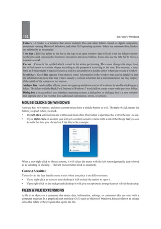 152	 Microsoft Windows
Folders : A folder is a location that stores multiple files and other folders found on Apple computers,
computers running Microsoft Windows, and other GUI operating systems. When in a command line, folders
are referred to as directories.
Title bar : Title Bar refers to the bar at the top of an open window that will tell what the folder/window
is (the title) and contains the minimize, maximize and close buttons. It can also use the title bar to move a
window around.
Cursor : Cursor is the symbol which is used to for action performing. The cursor changes its shape from
the default arrow to various shapes according to the purpose it is serving at the time. For instance, it may
form an I-beam shape when user selects a text in a document or a double-arrow when use resized a window.
Scroll Bar : Scroll Bar appears when there is some information in the window than can be displayed and
the information is more than that. This is usually a vertical scroll bar, but a horizontal scroll bar may display
if the width of the window is too narrow.
Address Bar : Address Bar allows you to navigate up and down a series of windows by double-clicking on a
folder. The folder with the Back/Fwd Buttons in Windows 7 would allow you to return to the previous folder.
Dialog box : In a graphical user interface operating system, a dialog box or dialogue box is a new window
that appears above the rest that lists additional information, errors, or options.
Mouse Clicks on Windows
A mouse has two buttons and most current mouse have a middle button as well. The type of click means the
button you push when you click.
•	 The left-click selects items and will be used most often. If no button is specified, this will be the one you use.
•	 If you right-click on an item you will get a context-sensitive menu with a list of the things that you can
do with the item you clicked on. Like this in the example.
When a user right-click to obtain a menu, it will select the menu with the left button (generally just referred
to as selecting or clicking — the left mouse button click is assumed).
Context Sensitive
This refers to the fact that the menu varies when you place it on different items:
•	 If you right-click an icon on your desktop it will include the option to open it.
•	 If you right-click on the background (desktop) it will give you options to arrange icons or refresh the desktop.
Files & File Extensions
A file is an object on a computer that stores data, information, settings, or commands that are used with a
computer program. In a graphical user interface (GUI) such as Microsoft Windows, files are shown as unique
icons that relate to the program that opens the file.
 