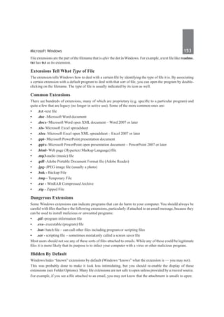 Microsoft Windows	 153	
File extensions are the part of the filename that is after the dot in Windows. For example, a text file like readme.
txt has txt as its extension.
Extensions Tell What Type of File
The extension tells Windows how to deal with a certain file by identifying the type of file it is. By associating
a certain extension with a default program to deal with that sort of file, you can open the program by double-
clicking on the filename. The type of file is usually indicated by its icon as well.
Common Extensions
There are hundreds of extensions, many of which are proprietary (e.g. specific to a particular program) and
quite a few that are legacy (no longer in active use). Some of the more common ones are:
•	 .txt -text file
•	 .doc -Microsoft Word document
•	 .docx- Microsoft Word open XML document – Word 2007 or later
•	 .xls- Microsoft Excel spreadsheet
•	 .xlsx- Microsoft Excel open XML spreadsheet – Excel 2007 or later
•	 .ppt- Microsoft PowerPoint presentation document
•	 .pptx- Microsoft PowerPoint open presentation document – PowerPoint 2007 or later
•	 .html- Web page (Hypertext Markup Language) file
•	 .mp3-audio (music) file
•	 .pdf- Adobe Portable Document Format file (Adobe Reader)
•	 .jpg- JPEG image file (usually a photo)
•	 .bak - Backup File
•	 .tmp - Temporary File
•	 .rar - WinRAR Compressed Archive
•	 .zip - Zipped File
Dangerous Extensions
Some Windows extensions can indicate programs that can do harm to your computer. You should always be
careful with files that have the following extensions, particularly if attached to an email message, because they
can be used to install malicious or unwanted programs:
•	 .pif -program information file
•	 .exe- executable (program) file
•	 .bat- batch file – can call other files including program or scripting files
•	 .scr - scripting file – sometimes mistakenly called a screen saver file
Most users should not see any of these sorts of files attached to emails. While any of these could be legitimate
files it is more likely that its purpose is to infect your computer with a virus or other malicious program.
Hidden By Default
Windows hides “known” extensions by default (Windows “knows” what the extension is — you may not).
This was probably done to make it look less intimidating, but you should re-enable the display of these
extensions (see Folder Options). Many file extensions are not safe to open unless provided by a trusted source.
For example, if you see a file attached to an email, you may not know that the attachment is unsafe to open:
 
