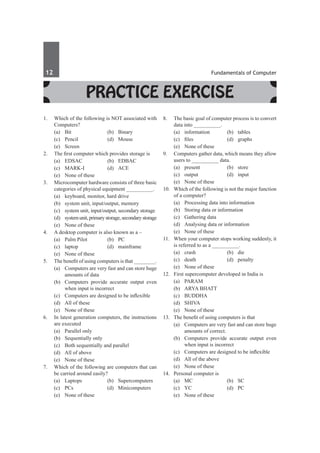 12	 Fundamentals of Computer
Practice Exercise
1.	 Which of the following is NOT associated with
Computers?	
	 (a)	Bit	 (b)	Binary
	 (c)	Pencil	 (d)	Mouse
	 (e)	Screen
2.	 The first computer which provides storage is
	 (a)	 EDSAC	 (b)	 EDBAC
	 (c)	MARK-I	 (d)	ACE
	 (e)	 None of these
3.	 Microcomputer hardware consists of three basic
categories of physical equipment __________.
	 (a)	 keyboard, monitor, hard drive
	 (b)	 system unit, input/output, memory
	 (c)	 system unit, input/output, secondary storage
	 (d)	 systemunit,primarystorage,secondarystorage
	 (e)	 None of these
4.	 A desktop computer is also known as a –
	 (a)	 Palm Pilot	 (b)	 PC
	 (c)	laptop	 (d)	mainframe
	 (e)	 None of these
5.	 The benefit of using computers is that ________.
	 (a)	 Computers are very fast and can store huge
amounts of data
	 (b)	 Computers provide accurate output even
when input is incorrect
	 (c)	 Computers are designed to be inflexible
	 (d)	 All of these
	 (e)	 None of these
6. 	 In latest generation computers, the instructions
are executed
	 (a)	 Parallel only
	 (b)	 Sequentially only
	 (c)	 Both sequentially and parallel
	 (d)	 All of above
	 (e)	 None of these
7.	 Which of the following are computers that can
be carried around easily?
	 (a)	Laptops	 (b)	Supercomputers
	 (c)	PCs	 (d)	Minicomputers
	 (e)	 None of these
8.	 The basic goal of computer process is to convert
data into __________.
	 (a)	information	 (b)	tables
	 (c)	 files	 (d)	 graphs
	 (e)	 None of these
9.	 Computers gather data, which means they allow
users to __________ data.
	 (a)	present	 (b)	store
	 (c)	output	 (d)	input
	 (e)	 None of these	
10.	 Which of the following is not the major function
of a computer?
	 (a)	 Processing data into information
	 (b)	 Storing data or information
	 (c)	 Gathering data
	 (d)	 Analysing data or information
	 (e)	 None of these
11.	 When your computer stops working suddenly, it
is referred to as a __________.
	 (a)	crash	 (b)	die
	 (c)	death	 (d)	penalty
	 (e)	 None of these
12.	 First supercomputer developed in India is
	 (a)	PARAM
	 (b)	 ARYA Bhatt
	 (c)	 BUDDHA
	 (d)	SHIVA
	 (e)	 None of these
13.	 The benefit of using computers is that
	 (a)	 Computers are very fast and can store huge
amounts of correct.
	 (b)	 Computers provide accurate output even
when input is incorrect
	 (c)	 Computers are designed to be inflexible
	 (d)	 All of the above
	 (e)	 None of these
14.	 Personal computer is
	 (a)	MC	 (b)	SC
	 (c)	 YC	 (d)	 PC
	 (e)	 None of these
 