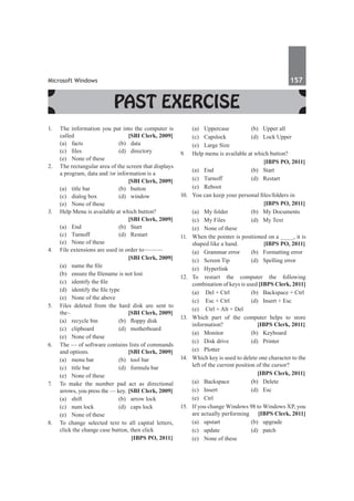 Microsoft Windows	 157	
Past Exercise
1.	 The information you put into the computer is
called 	 [SBI Clerk, 2009]
	 (a)	facts	 (b)	data
	 (c)	 files	 (d)	 directory
	 (e)	 None of these
2.	 The rectangular area of the screen that displays
a program, data and /or information is a
		 [SBI Clerk, 2009]
	 (a)	 title bar	 (b)	 button
	 (c)	 dialog box	 (d)	 window
	 (e)	 None of these
3.	 Help Menu is available at which button?
		 [SBI Clerk, 2009]
	 (a)	End	 (b)	Start
	 (c)	Turnoff	 (d)	Restart
	 (e)	 None of these
4.	 File extensions are used in order to———
		 [SBI Clerk, 2009]
	 (a)	 name the file
	 (b)	 ensure the filename is not lost
	 (c)	 identify the file
	 (d)	 identify the file type
	 (e)	 None of the above
5.	 Files deleted from the hard disk are sent to
the–	 [SBI Clerk, 2009]
	 (a)	 recycle bin	 (b)	 floppy disk
	 (c)	clipboard	 (d)	motherboard
	 (e)	 None of these
6.	 The –– of software contains lists of commands
and options. 	 [SBI Clerk, 2009]
	 (a)	 menu bar	 (b)	 tool bar
	 (c)	 title bar	 (d)	 formula bar
	 (e)	 None of these
7.	 To make the number pad act as directional
arrows, you press the –– key.	[SBI Clerk, 2009]
	 (a)	 shift	 (b)	 arrow lock
	 (c)	 num lock	 (d)	 caps lock
	 (e)	 None of these
8.	 To change selected text to all capital letters,
click the change case button, then click
		 [IBPS PO, 2011]
	 (a)	 Uppercase	 (b)	 Upper all 	
	 (c) 	 Capslock 	 (d)	 Lock Upper 	
	 (e)	 Large Size
9.	 Help menu is available at which button?
		 [IBPS PO, 2011]
	 (a)	 End 	 (b)	 Start
	 (c)	 Turnoff 	 (d)	 Restart 	
	 (e)	Reboot
10.	 You can keep your personal files/folders in
		 [IBPS PO, 2011]
	 (a)	 My folder 	 (b)	 My Documents
	 (c)	 My Files 	 (d)	 My Text 	
	 (e)	 None of these
11.	 When the pointer is positioned on a ____, it is
shaped like a hand. 	 [IBPS PO, 2011]
	 (a)	 Grammar error	 (b)	 Formatting error
	 (c)	 Screen Tip	 (d)	 Spelling error 	
	 (e) 	 Hyperlink
12.	
To restart the computer the following
combination of keys is used [IBPS Clerk, 2011]
	 (a)	 Del + Ctrl	 (b)	 Backspace + Ctrl
	 (c)	 Esc + Ctrl	 (d)	 Insert + Esc
	 (e)	 Ctrl + Alt + Del
13.	 Which part of the computer helps to store
information? 	 [IBPS Clerk, 2011]
	 (a) 	 Monitor	 (b)	 Keyboard 	
	 (c)	 Disk drive	 (d)	 Printer
	 (e)	Plotter
14.	 Which key is used to delete one character to the
left of the current position of the cursor?
		 [IBPS Clerk, 2011]
	 (a)	 Backspace	 (b)	 Delete
	 (c)	Insert	 (d)	Esc
	 (e)	Ctrl
15.	 If you change Windows 98 to Windows XP, you
are actually performing 	 [IBPS Clerk, 2011]
	 (a)	 upstart 	 (b)	 upgrade 	
	 (c)	 update 	 (d)	 patch 	
	 (e)	 None of these
 