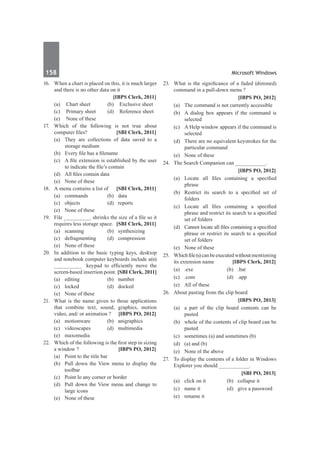 158	 Microsoft Windows
16.	 When a chart is placed on this, it is much larger
and there is no other data on it
		 [IBPS Clerk, 2011]
	 (a)	 Chart sheet 	 (b)	 Exclusive sheet
	 (c)	 Primary sheet 	 (d)	 Reference sheet
	 (e)	 None of these
17.	 Which of the following is not true about
computer files? 	 [SBI Clerk, 2011]
	 (a) 	They are collections of data saved to a
storage medium
	 (b) 	 Every file has a filename
	 (c) 	 A file extension is established by the user
to indicate the file’s contain
	 (d) 	 All files contain data
	 (e) 	 None of these
18.	 A menu contains a list of 	 [SBI Clerk, 2011]
	 (a) 	 commands 	 (b) 	 data
	 (c) 	 objects 	 (d) 	 reports
	 (e) 	 None of these
19.	 File _________ shrinks the size of a file so it
requires less storage space. 	[SBI Clerk, 2011]
	 (a) 	 scanning 	 (b) 	 synthesizing
	 (c) 	 defragmenting 	 (d) 	 compression
	 (e) 	 None of these
20.	 In addition to the basic typing keys, desktop
and notebook computer keyboards include a(n)
_________ keypad to efficiently move the
screen-based insertion point. [SBI Clerk, 2011]
	 (a) 	 editing 	 (b)	 number
	 (c) 	 locked 	 (d) 	 docked
	 (e) 	 None of these
21.	 What is the name given to those applications
that combine text, sound, graphics, motion
video, and/ or animation ?	 [IBPS PO, 2012]
	 (a)	motionware	 (b)	anigraphics
	 (c)	videoscapes	 (d)	multimedia
	 (e)	 maxomedia
22.	 Which of the following is the first step in sizing
a window ?	 [IBPS PO, 2012]
	 (a)	 Point to the title bar
	 (b)	 Pull down the View menu to display the
toolbar
	 (c)	 Point lo any corner or border
	 (d)	 Pull down the View menu and change to
large icons
	 (e)	 None of these
23.	 What is the significance of a faded (dimmed)
command in a pull-down menu ?
		 [IBPS PO, 2012]
	 (a)	 The command is not currently accessible
	 (b)	 A dialog box appears if the command is
selected
	 (c)	 A Help window appears if the command is
selected
	 (d)	 There are no equivalent keystrokes for the
particular command
	 (e)	 None of these
24.	 The Search Companion can __________.
		 [IBPS PO, 2012]
	 (a)	 Locate all files containing a specified
phrase
	 (b)	 Restrict its search to a specified set of
folders
	 (c)	 Locate all files containing a specified
phrase and restrict its search to a specified
set of folders
	 (d)	 Cannot locate all files containing a specified
phrase or restrict its search to a specified
set of folders
	 (e)	 None of these
25.	 Whichfile(s)canbeexecutedwithoutmentioning
its extension name 	 [IBPS Clerk, 2012]
	 (a)	 .exe	 (b)	 .bat
	 (c)	.com	 (d)	.app
	 (e)	 All of these
26.	 About pasting from the clip board
		 [IBPS PO, 2013]
	 (a)	 a part of the clip board contents can be
pasted
	 (b)	 whole of the contents of clip board can be
pasted
	 (c)	 sometimes (a) and sometimes (b)
	 (d)	 (a) and (b)
	 (e)	 None ol the above
27.	 To display the contents of a folder in Windows
Explorer you should __________.
		 [SBI PO, 2013]
	 (a)	 click on it	 (b)	 collapse it
	 (c)	 name it	 (d)	 give a password
	 (e)	 rename it
 