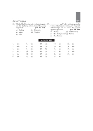 Microsoft Windows	 159	
28.	 Which of the following refers to the rectangular
area for displaying information and running
programs ?	 [SBI PO, 2013]
	 (a)	 Desktop	 (b)	 Dialog box
	 (c)	Menu	 (d)	Window
	 (e)	Icon
29.	 __________ is a Window utility program that
locates and eliminates unnecessary fragments
and rearranges files and unused disk space to
optimize operations.	 [SBI PO, 2013]
	 (a)	 Backup	 (b)	 Disk Cleanup
	 (c)	 Disk Defragmenter	(d)	 Restore
	 (e)	 Disk Restorer
Answer Key
1.	(b)
2.	(d)
3.	 (b)
4.	(c)
5.	 (a)
6.	(a)
7.	(e)
8.	 (a)
9.	 (b)
10.	(b)
11.	(e)
12.	(e)
13.	 (c)
14.	(a)
15.	 (b)
16.	(a)
17.	(c)
18.	 (a)
19.	 (d)
20.	(b)
21.	(d)
22.	(a)
23.	 (d)
24.	(a)
25.	 (e)
26.	(b)
27.	(a)
28.	 (d)
29.	 (c)
 
