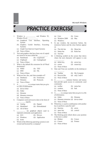 160	 Microsoft Windows
Practice Exercise
1.	 Window is __________ and Window 95,
Window 98 are __________.
	 (a)	
Graphical User Interface, Operating
System
	 (b)	 Graphics Useful Interface, Executing
Systems
	 (c)	 Graph User Interval, Expert Systems
	 (d)	 None of these
2.	 Text and graphics that have been out of copied
are stored in an area called the __________.
	 (a)	Pasteboard	 (b)	Copyboard	
	 (c)	Clipboard	 (d)	Cuttingboard
	 (e)	 None of these
3.	 What is the default file extension for all Word
documents?
	 (a)	 WRD	 (b)	 TXT
	 (c)	 DOC	 (d)	 FIL
	 (e)	 None of these
4.	 What are bas, doc, and .htm examples of?
	 (a)	 Databases	 (b)	 Extensions
	 (c)	 Domains	 (d)	 Protocols
	 (e)	 None of these
5.	 A __________ is a unique name that you give
to a file of information
	 (a)	 device letter	
	 (b)	folder
	 (c)	 filename	
	 (d)	 filename extension
	 (e)	 None of these
6.	 Computers send and receive data in the form of
_________ signals.
	 (a)	 Analog	 (b)	 Digital
	 (c)	 Modulated	 (d)	 Demodulated
	 (e)	 All of these
7.	 _________ are graphical objects used to
represent commonly used application.
	 (a)	 GUI	 (b)	 Drivers
	 (c)	Windows	 (d)	Application
	 (e)	Icons
8.	 Which of the following operating systems is not
owned and licensed by a company?
	 (a)	 Unix	 (b)	 Linux
	 (c)	 Windows 2000	 (d)	 Mac
	 (e)	Windows
9.	 In any window, the maximize button, the
minimize button and the close buttons appear
on
	 (a)	 The title bar	 (b)	 Menu bar
	 (c)	 Status bar	 (d)	 Ruler bar
	 (e)	 Tool bar
10.	 A blinking symbol on the screen that shows
where the next character will appear is a/an
__________.
	 (a)	 delete key	 (b)	 arrow key
	 (c)	 cursor	 (d)	 return key
	 (e)	 None of these
11.	 Date and Time are available on the desktop at
__________.
	 (a)	 Taskbar	 (b)	 My Computer
	 (c)	 Recycle Bin	 (d)	 only 2 and 3
	 (e)	 None of these
12.	 A __________ contains buttons and menus
that provide quick access to commonly used
commands.
	 (a)	 toolbar	 (b)	 menu bar
	 (c)	 window	 (d)	 find
	 (e)	 None of these
13.	 A _____ is a unique name that you give to a file
of information.
	 (a)	 folder 	 (b)	 filename
	 (c)	 filename extension	 (d)	 device letter
	 (e)	 None of these
14.	 Which key is used in combination with another
key to perform a specific task?
	 (a)	function	 (b)	arrow
	 (c)	 space bar	 (d)	 control
	 (e)	 None of these
15.	 The blinking point which shows your position
in the text is called
	 (a)	Blinker	 (b)	Cursor
	 (c)	Causer	 (d)	Pointer
	 (e)	 None of these
 