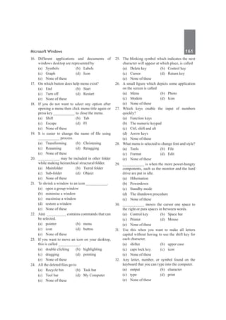 Microsoft Windows	 161	
16.	 Different applications and documents of
windows desktop are represented by
	 (a)	Symbols	 (b)	Labels
	 (c)	Graph	 (d)	Icon
	 (e)	 None of these
17.	 On which button does help menu exist?
	 (a)	End	 (b)	Start
	 (c)	 Turn off	 (d)	 Restart
	 (e)	 None of these
18.	 If you do not want to select any option after
opening a menu then click menu title again or
press key __________ to close the menu.
	 (a)	Shift	 (b)	Tab
	 (c)	Escape	 (d)	FI
	 (e)	 None of these
19.	 It is easier to change the name of file using
__________ process.
	 (a)	Transforming	 (b)	Christening
	 (c)	Renaming	 (d)	Retagging
	 (e)	 None of these
20.	 __________ may be included in other folder
while making heirarchical structural folder.
	 (a)	 Mainfolder	 (b)	 Tiered folder
	 (c)	Sub-folder	 (d)	Object
	 (e)	 None of these	
21.	 To shrink a window to an icon __________.
	 (a)	 open a group window	
	 (b)	 minimise a window	
	 (c)	 maximise a window	
	 (d)	 restore a window
	 (e)	 None of these
22.	 A(n) _________ contains commands that can
be selected.
	 (a)	pointer	 (b)	menu
	 (c)	icon	 (d)	button
	 (e)	 None of these	
23.	 If you want to move an icon on your desktop,
this is called __________.
	 (a)	 double clicking	 (b)	 highlighting
	 (c)	dragging	 (d)	pointing
	 (e)	 None of these
24.	 All the deleted files go to
	 (a)	 Recycle bin	 (b)	 Task bar
	 (c)	 Tool bar	 (d)	 My Computer
	 (e)	 None of these
25.	 The blinking symbol which indicates the next
character will appear at which place, is called
	 (a)	 Delete key	 (b)	 Control key
	 (c)	 Cursor	 (d)	 Return key
	 (e)	 None of these
26.	 A small figure which depicts some application
on the screen is called
	 (a)	Menu	 (b)	Photo
	 (c)	Modem	 (d)	Icon
	 (e)	 None of these
27.	Which keys enable the input of numbers
quickly?
	 (a)	 Function keys	
	 (b)	 The numeric keypad
	 (c)	 Ctrl, shift and alt	
	 (d)	 Arrow keys
	 (e)	 None of these
28.	 What menu is selected to change font and style?
	 (a)	Tools	 (b)	File
	 (c)	Format	 (d)	Edit
	 (e)	 None of these
29.	 __________ is when the more power-hungry
components, such as the monitor and the hard
drive are put in idle.
	 (a)	Hibernation
	 (b)	Powerdown
	 (c)	 Standby mode
	 (d)	 The shutdown procedure
	 (e)	 None of these
30.	 __________ moves the cursor one space to
the right or puts spaces in between words.
	 (a)	 Control key	 (b)	 Space bar
	 (c)	Printer	 (d)	Mouse
	 (e)	 None of these
31.	 Use this when you want to make all letters
capital without having to use the shift key for
each character.
	 (a)	 shifter	 (b)	 upper case
	 (c)	 caps lock key	 (c)	 icon
	 (e)	 None of these
32.	 Any letter, number, or symbol found on the
keyboard that you can type into the computer.
	 (a)	output	 (b)	character
	 (c)	type	 (d)	print
	 (e)	 None of these
 
