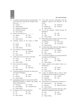 162	 Microsoft Windows
33.	 A symbol or question on the screen that prompts
you to take action and tells the computer what
to do next ________.
	 (a)	scanner
	 (b)	 questionnaire
	 (c)	 prompts and dialog box
	 (d)	 information seeker
	 (e)	 None of these	
34.	 Choices are referred to as _________.
	 (a)	 options	 (b)	 exit
	 (c)	boot	 (d)	folder
	 (e)	 None of these
35.	 Anything written on the screen is called
_________
	 (a)	 cursor	 (b)	 text
	 (c)	folder	 (d)	boot
	 (e)	 None of these
36.	 Lets you leave a screen or program.
	 (a)	boot	 (b)	programs
	 (c)	 exit	 (d)	 text
	 (e)	 None of these
37.	 A place that a user can create to store files.
	 (a)	 cursor	 (b)	 text
	 (c)	folder	 (d)	boot
	 (e)	 None of these
38.	 Start or restart the computer.
	 (a)	 exit	 (b)	 kick
	 (c)	boot	 (d)	kick-start
	 (d)	 None of these
39.	 A blinking indicator that shows you where your
next action will happen.
	 (a)	CPU	 (b)	cursor
	 (c)	 tool bar	 (d)	 boot
	 (e)	 None of these	
40.	 Commands at the top of a screen such as FILE-
EDIT-FONT-TOOLS to operate and change
things within programs.
	 (a)	 menu bar	 (b)	 tool bar
	 (c)	 user-friendly	 (d)	 word processor
	 (e)	 None of these
41.	 To change written work already done.
	 (a)	 file	 (b)	 edit
	 (c)	cut	 (d)	close
	 (e)	 None of these
42.	 A key that will erase information from the
computer’s memory and characters on the
screen.
	 (a)	 edit	 (b)	 delete key
	 (c)	 dummy out	 (d)	 trust key
	 (e)	 None of these	
43.	 To exit the program without leaving the
application.
	 (a)	 file	 (b)	 edit
	 (c)	copy	 (d)	close
	 (e)	 None of these
44.	 Screen that comes on when you turn on your
computer that shows all the icons.
	 (a)	 desktop	 (b)	 face to face
	 (c)	 viewer	 (d)	 view space
	 (e)	 None of these
45.	 A button that makes character either upper or
lower case and numbers to symbols.
	 (a)	 monitor	 (b)	 shift key
	 (c)	icon	 (d)	mouse
	 (e)	 None of these		
46.	 A screen list of options in a program that tells
you what is in that program –
	 (a)	screen	 (b)	icon
	 (c)	menu	 (d)	backup
	 (e)	 None of these
47.	 Letters, numbers and symbols found on a
keyboard are –
	 (a)	Icon	 (b)	Screen
	 (c)	Keys	 (d)	Menu
	 (e)	 None of these
48.	 A piece of hardware that is used to enter
information into the computer by using keys –
	 (a)	keyboard	 (b)	monitor
	 (c)	 hard disk	 (d)	 icon
	 (e)	 None of these
49.	 Capital letters on a keyboard are referred to as –
	 (a)	 caps lock key	 (b)	 grownups
	 (c)	 big guys	 (d)	 upper case letters
	 (e)	 None of these
50.	 A symbol on the screen that represents a disk,
document or program that you can select –
	 (a)	keys	 (b)	caps
	 (c)	icon	 (d)	monitor
	 (e)	 None of these
 