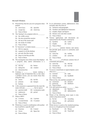 Microsoft Windows	 163	
51.	 Powerful key that lets you exit a program when
pushed
	 (a)	 arrow keys	 (b)	 spacebar
	 (c)	 escape key	 (d)	 return key
	 (e)	 None of these
52.	 The “desktop” of a computer refers to _______.
	 (a)	 the visible screen	
	 (b)	 the area around the monitor
	 (c)	 the top of the mouse pad
	 (d)	 the inside of a folder
	 (e)	 None of these
53.	 To “maximize” a window means __________.
	 (a)	 fill it to capacity
	 (b)	 expand it to fit the desktop
	 (c)	 put only like files inside
	 (d)	 drag it to the Recycle Bin
	 (e)	 None of these
54.	 The rectangular area of the screen that displays
a program, data, and/or information is a
__________.
	 (a)	 title bar	 (b)	 button
	 (c)	 dialog box	 (d)	 window
	 (e)	 interaction box
55.	 Creating a __________ means making a
duplicate copy of important files so that when
a problem occurs, you can restore those files
using the copy.
	 (a)	 mirror	 (b)	 hot file
	 (c)	printout	 (d)	hotspot
	 (e)	backup
56.	 A file extension is separated from the main file
name with a(n) __________, but no spaces.
	 (a)	 question mark	 (b)	 exclamation mark
	 (c)	underscore	 (d)	period
	 (e)	 None of these
57.	 What is MP3?
	 (a)	 A mouse	 (b)	 A printer
	 (c)	 A sound format	 (d)	 A scanner
	 (e)	 None of these
58.	 Which key is used in combination with another
key to perform a specific task?
	 (a)	Function	 (b)	Control
	 (c)	 Arrow	 (d)	 Space bar
	 (e)	 None of these
59.	 In an information system, alphanumeric data
normally takes the form of
	 (a)	 Sentences and paragraphs
	 (b)	 Numbers and alphabetical characters
	 (c)	 Graphic shapes and figures
	 (d)	 Human voice and other sounds
	 (e)	 None of these
60.	
Various applications and documents are
represented on the Windows desktop by
	 (a)	Symbols	 (b)	Labels
	 (c)	Graphs	 (d)	Icons
	 (e)	 None of these
61.	 A _________ contains buttons and menus
that provide quick access to commonly used
commands.
	 (a)	 menu bar	 (b)	 toolbar
	 (c)	 window	 (d)	 action bar
	 (e)	 None of these
62.	 The __________ of software contains lists of
commands and options.
	 (a)	 menu bar	 (b)	 title bar
	 (c)	 formula bar	 (d)	 tool bar
	 (e)	 None of these
63.	 To access a mainframe or supercomputer, users
often use a __________.
	 (a)	terminal	 (b)	node
	 (c)	desktop	 (d)	handheld
	 (e)	 None of these
64.	 What are bas, doc and htm examples of?
	 (a)	 extensions	 (b)	 domains
	 (c)	protocols	 (d)	databases	
	 (e)	 None of these
65.	 Ctrl, shift and alt are called __________ keys.
	 (a)	adjustment	 (b)	function
	 (c)	 modifier	 (d)	 alphanumeric
	 (e)	 None of these
66.	 Which of the following menu types is also
called a drop-down menu?
	 (a)	 fly-but	 (b)	 cascading
	 (c)	pop-up	 (d)	pull-down
	 (e)	 None of these
67.	 Which device is used as the standard pointing
device in a Graphical User Environment?
	 (a)	Keyboard	 (b)	Mouse
	 (c)	 Joystick	 (d)	 Track ball
	 (e)	 None of these
 