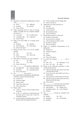 164	 Microsoft Windows
68.	 Data that is c opied from an application is stored
in the __________.
	 (a)	driver	 (b)	clipboard
	 (c)	terminal	 (d)	prompt
	 (e)	 None of these
69.	 Codes consisting of bars or lines of varying
widths or lengths that are computer-readable
are known as __________.
	 (a)	 a bar code	 (b)	 an ASCII code
	 (c)	 a magnetic tape	 (d)	 a light pen
	 (e)	 None of these
70.	 What is the main folder on a storage device
called?
	 (a)	Platform	 (b)	Interface
	 (c)	 Root Directory	 (d)	 Home Page
	 (e)	 None of the above
71.	 Which of these keys is not on the number
keypad?
	 (a)	 Ctrl	 (b)	 Del
	 (c)	 Enter	 (d)	 Num Lock
	 (e)	 None of the above	
72.	 What menu is selected to cut, copy and paste?
	 (a)	File	 (b)	Edit
	 (c)	Tools	 (d)	Table
	 (e)	 None of the above
73.	 A (n) __________ is created by an application.
	 (a)	 executable file	 (b)	 software program
	 (c)	 document	 (d)	 operating system
	 (e)	 None of the above
74.	 The __________ key and the __________
key can be used in combination with other keys
to perform shortcuts and special tasks.
	 (a)	 Control, Alt	
	 (b)	 Function, toggle
	 (c)	 Delete, Insert	
	 (d)	 Caps Lock, Num Lock
	 (e)	 None of the above
75.	 What is a file?
	 (a)	 A file is a section of main storage used to
store data.
	 (b)	 A file is a collection of information that
has been given a name and is stored in
secondary memory.
	 (c)	 A file is the part of a program that is used to
describe what the program should do.	
	 (d)	 A file is another name for floppy disk.
	 (e)	 None of the above
76.	 Applications are often referred to as
	 (a)	 data file	
	 (b)	 executable files
	 (c)	 system software	
	 (d)	 the operating system
	 (e)	 None of the above
77.	 Deleted data remains on a disk until
	 (a)	 the data is overwritten
	 (b)	 the recycle bin is emptied
	 (c)	 a file compression utility is used
	 (d)	 the disk is scanned
	 (e)	 None of the above
78.	 Which is a graphical representation of an
application?
	 (a)	 Window 95	
	 (b)	 Windows Explorer
	 (c)	Icon	
	 (d)	Taskbar
	 (e)	 None of the above
79.	 To restart the computer __________ key is
used.
	 (a)	 Del + Ctrl	 (b)	 Backspace + Ctrl
	 (c)	 Ctrl + Alt + Del	 (d)	 Reset
80.	 Which of the following statements is false
concerning file names?
	 (a)	 Files may share the same name or the same
extension but not both.
	 (b)	 Every file in the same folder must have a
unique name.
	 (c)	 File extension is another name for file type.
	 (d)	 The file extension comes before the dot (.)
followed by the file name.
	 (d)	 None of these
81.	 The __________ is the term used to describe
the window that is currently being used.
	 (a)	 Web Window	 (b)	 Display Area
	 (c)	 WordPad window	 (d)	 Active Window
	 (e)	Monitor
82.	 The __________ settings are automatic and
standard.
	 (a)	default	 (b)	CPU
	 (c)	peripheral	 (d)	user-friendly
	 (e)	defaulter
 