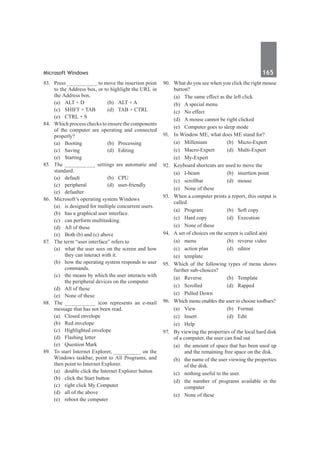 Microsoft Windows	 165	
83.	 Press __________ to move the insertion point
to the Address box, or to highlight the URL in
the Address box.
	 (a)	 ALT + D	 (b)	 ALT + A
	 (c)	 SHIFT + TAB	 (d)	 TAB + CTRL
	 (e)	 CTRL + S	
84.	 Which process checks to ensure the components
of the computer are operating and connected
properly?
	 (a)	Booting	 (b)	Processing
	 (c)	Saving	 (d)	Editing
	 (e)	Starting
85.	 The __________ settings are automatic and
standard.
	 (a)	default	 (b)	CPU
	 (c)	peripheral	 (d)	user-friendly
	 (e)	defaulter
86.	 Microsoft’s operating system Windows
	 (a)	 is designed for multiple concurrent users.
	 (b)	 has a graphical user interface.
	 (c)	 can perform multitasking.
	 (d)	 All of these
	 (e)	 Both (b) and (c) above
87.	 The term “user interface” refers to
	 (a)	 what the user sees on the screen and how
they can interact with it.
	 (b)	 how the operating system responds to user
commands.
	 (c)	 the means by which the user interacts with
the peripheral devices on the computer.
	 (d)	 All of these
	 (e)	 None of these
88.	 The __________ icon represents an e-mail
message that has not been read.
	 (a)	 Closed envelope	
	 (b)	 Red envelope
	 (c)	 Highlighted envelope	
	 (d)	 Flashing letter
	 (e)	 Question Mark
89.	 To start Internet Explorer, _________ on the
Windows taskbar, point to All Programs, and
then point to Internet Explorer.
	 (a)	 double click the Internet Explorer button	
	 (b)	 click the Start button
	 (c)	 right click My Computer
	 (d)	 all of the above
	 (e)	 reboot the computer
90.	 What do you see when you click the right mouse
button?
	 (a)	 The same effect as the left click
	 (b)	 A special menu
	 (c)	 No effect
	 (d)	 A mouse cannot be right clicked
	 (e)	 Computer goes to sleep mode
91.	 In Window ME, what does ME stand for?
	 (a)	 Millenium	 (b)	 Micro-Expert
	 (c)	 Macro-Expert	 (d)	 Multi-Expert
	 (e)	 My-Expert
92.	 Keyboard shortcuts are used to move the
	 (a)	 I-beam	 (b)	 insertion point
	 (c)	scrollbar	 (d)	mouse
	 (e)	 None of these
93.	 When a computer prints a report, this output is
called
	 (a)	 Program	 (b)	 Soft copy
	 (c)	 Hard copy	 (d)	 Execution
	 (e)	 None of these
94.	 A set of choices on the screen is called a(n)	
	 (a)	 menu	 (b)	 reverse video
	 (c)	 action plan	 (d)	 editor
	 (e)	template
95.	 Which of the following types of menu shows
further sub-choices?
	 (a)	Reverse	 (b)	Template	
	 (c)	Scrolled	 (d)	Rapped
	 (e)	 Pulled Down
96.	 Which menu enables the user to choose toolbars?
	 (a)	View	 (b)	Format
	 (c)	Insert	 (d)	Edit
	 (e)	Help
97.	 By viewing the properties of the local hard disk
of a computer, the user can find out
	 (a)	 the amount of space that has been used up
and the remaining free space on the disk.
	 (b)	 the name of the user viewing the properties
of the disk.
	 (c)	 nothing useful to the user.
	 (d)	 the number of programs available in the
computer
	 (e)	 None of these
 
