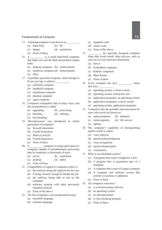 Fundamentals of Computer	 13	
15.	 Adesktopcomputerisalsoknownas_________.
	 (a)	 Palm Pilot	 (b)	 PC
	 (c)	laptop	 (d)	mainframe
	 (e)	 None of these
16.	 A __________ is a small hand-held computer
that helps you surf the Web and perform simple
tasks.
	 (a)	 desktop computer	 (b)	 mobile phone
	 (c)	 notebook computer	(d)	 minicomputer
	 (e)	 PDA
17.	 A portable, personal computer, small enough to
fit on your lap, is called a __________.
	 (a)	 notebook computer	
	 (b)	 handheld computer
	 (c)	 mainframe computer	
	 (d)	 desktop computer
	 (e)	 super computer	
18.	 Computers manipulate data in many ways, and
this manipulation is called	
	 (a)	upgrading	 (b)	processing
	 (c)	batching	 (d)	utilising	
	 (e)	downloading
19. Microprocessor was introduced in which
generation of computer?
	 (a)	 Second Generation	
	 (b)	 Fourth Generation
	 (c)	 Both (a) and (b)
	 (d)	 Fourth Generation
	 (e)	 None of these	
20.	 A__________ computer is a large and expensive
computer capable of simultaneously processing
data for hundreds or thousands of users
	 (a)	server	 (b)	mainframe
	 (c)	desktop	 (d)	tablet
	 (e)	 None of these
21.	 Compatibility in regard to computers refers to
	 (a)	 the software doing the right job for the user
	 (b)	 it being versatile enough to handle the job
	 (c)	 the software being able to run on the
computer
	 (d)	 software running with other previously
installed software
	 (e)	 None of the above
22.	 The first computers were programmed using
	 (a)	 assembly language
	 (b)	 machine language
	 (c)	 spaghetti code
	 (d)	 source code
	 (e)	 None of the above
23.	 __________ are specially designed computer
chips that reside inside other devices, such as
your car or your electronic thermostat.
	 (a)	Server	
	 (b)	 Embedded computers
	 (c)	 Robotic computers	
	 (d)	 Main frames
	 (e)	 None of these
24.	 Every computer has a(n) __________; many
also have __________.
	 (a)	 operating system; a client system
	 (b)	 operating system; instruction sets
	 (c)	 application programs; an operating system
	 (d)	 application programs; a client system
	 (e)	 operating system; application programs	
25.	 Computers that are portable and convenient for
users who travel are known as
	 (a)	supercomputers	 (b)	planners
	 (c)	 minicomputers	 (d)	 file servers
	 (e)	laptops
26.	The computer’s capability of distinguishing
spoken words is called
	 (a)	 voice analysis
	 (b)	 speech acknowledgment
	 (c)	 voice recognition
	 (d)	 speech interpretation
	 (e)	vocalisation
27.	 What is an embedded system?
	 (a)	 A program that comes wrapped in a box.
	 (b)	 A program that is permanent part of a
computer
	 (c)	 Acomputer that is part of a larger computer
	 (d)	A computer and software system that
controls a machine or appliance
	 (e)	 None of these
28.	 All computers must have
	 (a)	 a word processing software
	 (b)	 an operating system
	 (c)	 an attached printer
	 (d)	 a virus checking program
	 (e)	 None of these	
 