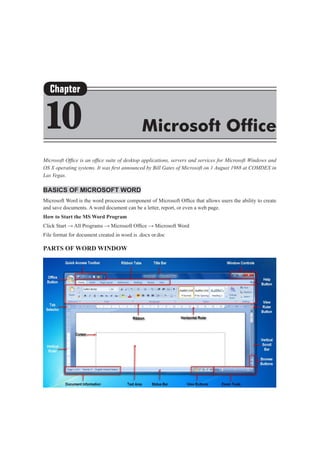 Microsoft Office is an office suite of desktop applications, servers and services for Microsoft Windows and
OS X operating systems. It was first announced by Bill Gates of Microsoft on 1 August 1988 at COMDEX in
Las Vegas.
Basics of Microsoft Word
Microsoft Word is the word processor component of Microsoft Office that allows users the ability to create
and save documents. A word document can be a letter, report, or even a web page.
How to Start the MS Word Program
Click Start → All Programs → Microsoft Office → Microsoft Word
File format for document created in word is .docx or.doc
Parts of Word Window
Chapter
10 Microsoft Office
 