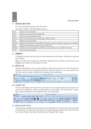 168	 Microsoft Office
1.	 Office Button
	 It is located in upper left button corner of the office.
	 The options available in the Office Button menu are :
New Creates a new document
Open Opens an existing document form disk
Save Saves the open document to disk
Save As Saves the open document to disk under a different name
Print Prints the open document
Prepare Prepares the document for distribution, through such tasks as adding a signature on encryption
Send Sends the document to another user by email or fax
Publish Makes the document publicly available via a document serve or a public web space
Close Exits the open document.
2.	 Ribbon
	 The Ribbon is located at the top of the screen and stretches across the window. The Ribbon is organized
into 8 different
	 Tabs; File, Home, Insert, Page Lausert, References, Mailings, Review, and View. Each Tab has several
Groups, where similar tools and features are found.
(a)	 Home Tab 
	 The Home tab displays a variety of tools and features used to format and move text. The Home tab can
change the color, size, font, and alignment of the text. The Home tab can also cut, copy, and paste text.
The Home tab has 5 groups; Clipboard, Font, Paragraph, Styles and Editing.
(b)	 Insert Tab
	 The Insert tab displays tools and features used to add an item or special format to the document. The
Insert tab can add pictures, symbols, or page numbers to the document. The Insert tab has 7 groups;
Pages, Tables, Illustrations, Links, Header & Footer, Text, and Symbols.
(c)	 Page Layout Tab
	 The Page Layout tab displays tools and features used to change the way text and images will be positioned
in the document. The Page Lausert tab controls the margins and page orientation. The Page Lausert tab
has 5 groups; Themes, Page Setup, Page Background, Paragraph, and Arrange.
 