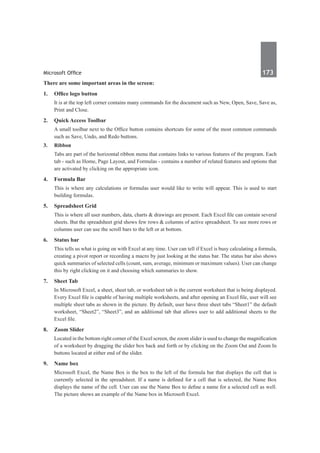Microsoft Office	 173	
There are some important areas in the screen:
1. 	 Office logo button
	 It is at the top left corner contains many commands for the document such as New, Open, Save, Save as,
Print and Close.
2.	 Quick Access Toolbar
	 A small toolbar next to the Office button contains shortcuts for some of the most common commands
such as Save, Undo, and Redo buttons.
3.	Ribbon 
	 Tabs are part of the horizontal ribbon menu that contains links to various features of the program. Each
tab - such as Home, Page Layout, and Formulas - contains a number of related features and options that
are activated by clicking on the appropriate icon.
4.	 Formula Bar
	 This is where any calculations or formulas user would like to write will appear. This is used to start
building formulas.
5.	 Spreadsheet Grid
	 This is where all user numbers, data, charts & drawings are present. Each Excel file can contain several
sheets. But the spreadsheet grid shows few rows & columns of active spreadsheet. To see more rows or
columns user can use the scroll bars to the left or at bottom.
6.	 Status bar
	 This tells us what is going on with Excel at any time. User can tell if Excel is busy calculating a formula,
creating a pivot report or recording a macro by just looking at the status bar. The status bar also shows
quick summaries of selected cells (count, sum, average, minimum or maximum values). User can change
this by right clicking on it and choosing which summaries to show.
7.	 Sheet Tab
	 In Microsoft Excel, a sheet, sheet tab, or worksheet tab is the current worksheet that is being displayed.
Every Excel file is capable of having multiple worksheets, and after opening an Excel file, user will see
multiple sheet tabs as shown in the picture. By default, user have three sheet tabs “Sheet1” the default
worksheet, “Sheet2”, “Sheet3”, and an additional tab that allows user to add additional sheets to the
Excel file.
8.	 Zoom Slider
	 Located in the bottom right corner of the Excel screen, the zoom slider is used to change the magnification
of a worksheet by dragging the slider box back and forth or by clicking on the Zoom Out and Zoom In
buttons located at either end of the slider.
9. 	 Name box
	 Microsoft Excel, the Name Box is the box to the left of the formula bar that displays the cell that is
currently selected in the spreadsheet. If a name is defined for a cell that is selected, the Name Box
displays the name of the cell. User can use the Name Box to define a name for a selected cell as well.
The picture shows an example of the Name box in Microsoft Excel.
 