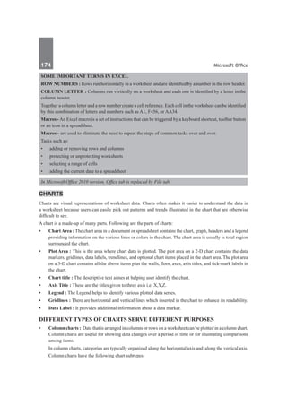174	 Microsoft Office
Some important terms in excel
Row Numbers : Rows run horizontally in a worksheet and are identified by a number in the row header.
Column Letter : Columns run vertically on a worksheet and each one is identified by a letter in the
column header.
Together a column letter and a row number create a cell reference. Each cell in the worksheet can be identified
by this combination of letters and numbers such as A1, F456, or AA34.
Macros -An Excel macro is a set of instructions that can be triggered by a keyboard shortcut, toolbar button
or an icon in a spreadsheet.
Macros - are used to eliminate the need to repeat the steps of common tasks over and over.
Tasks such as:
•	 adding or removing rows and columns
•	 protecting or unprotecting worksheets
•	 selecting a range of cells
•	 adding the current date to a spreadsheet
In Microsoft Office 2010 version, Office tab is replaced by File tab.
CHARTS
Charts are visual representations of worksheet data. Charts often makes it easier to understand the data in
a worksheet because users can easily pick out patterns and trends illustrated in the chart that are otherwise
difficult to see.
A chart is a made-up of many parts. Following are the parts of charts:
•	 ChartArea : The chart area in a document or spreadsheet contains the chart, graph, headers and a legend
providing information on the various lines or colors in the chart. The chart area is usually is total region
surrounded the chart.
•	 Plot Area : This is the area where chart data is plotted. The plot area on a 2-D chart contains the data
markers, gridlines, data labels, trendlines, and optional chart items placed in the chart area. The plot area
on a 3-D chart contains all the above items plus the walls, floor, axes, axis titles, and tick-mark labels in
the chart.
•	 Chart title : The descriptive text aimes at helping user identify the chart.
•	 Axis Title : These are the titles given to three axis i.e. X,Y,Z.
•	 Legend : The Legend helps to identify various plotted data series.
•	 Gridlines : There are horizontal and vertical lines which inserted in the chart to enhance its readability.
•	 Data Label : It provides additional information about a data marker.
Different types of charts serve different purposes
•	 Column charts : Data that is arranged in columns or rows on a worksheet can be plotted in a column chart.
Column charts are useful for showing data changes over a period of time or for illustrating comparisons
among items.
	 In column charts, categories are typically organized along the horizontal axis and along the vertical axis.
	 Column charts have the following chart subtypes:
 