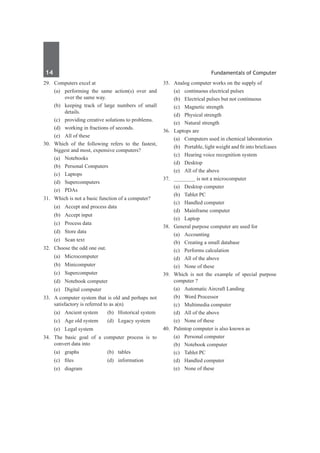 14	 Fundamentals of Computer
29.	 Computers excel at
	 (a)	 performing the same action(s) over and
over the same way.
	 (b)	 keeping track of large numbers of small
details.
	 (c)	 providing creative solutions to problems.
	 (d)	 working in fractions of seconds.
	 (e)	 All of these
30.	 Which of the following refers to the fastest,
biggest and most, expensive computers?
	 (a)	Notebooks	
	 (b)	 Personal Computers
	 (c)	Laptops	
	 (d)	Supercomputers
	 (e)	 PDAs
31.	 Which is not a basic function of a computer?
	 (a)	 Accept and process data
	 (b)	 Accept input
	 (c)	 Process data
	 (d)	 Store data
	 (e)	 Scan text
32.	 Choose the odd one out.
	 (a)	Microcomputer	
	 (b)	Minicomputer
	 (c)	Supercomputer	
	 (d)	 Notebook computer
	 (e)	 Digital computer
33.	 A computer system that is old and perhaps not
satisfactory is referred to as a(n)
	 (a)	 Ancient system	 (b)	 Historical system
	 (c)	 Age old system	 (d)	 Legacy system
	 (e)	 Legal system
34.	 The basic goal of a computer process is to
convert data into
	 (a)	graphs	 (b)	tables
	 (c)	 files	 (d)	 information
	 (e)	diagram
35.	 Analog computer works on the supply of
	 (a)	 continuous electrical pulses
	 (b)	 Electrical pulses but not continuous
	 (c)	 Magnetic strength
	 (d)	 Physical strength
	 (e)	 Natural strength
36.	 Laptops are
	 (a)	 Computers used in chemical laboratories
	 (b)	 Portable, light weight and fit into briefcases
	 (c)	 Hearing voice recognition system
	 (d)	 Desktop
	 (e)	 All of the above
37.	 ________ is not a microcomputer
	 (a)	 Desktop computer
	 (b)	 Tablet PC
	 (c)	 Handled computer
	 (d)	 Mainframe computer
	 (e)	Laptop
38.	 General purpose computer are used for
	 (a)	Accounting
	 (b)	 Creating a small database
	 (c)	 Performs calculation
	 (d)	 All of the above
	 (e)	 None of these
39.	 Which is not the example of special purpose
computer ?
	 (a)	 Automatic Aircraft Landing
	 (b)	 Word Processor
	 (c)	 Multimedia computer
	 (d)	 All of the above
	 (e)	 None of these
40.	 Palmtop computer is also known as
	 (a)	 Personal computer	
	 (b)	 Notebook computer
	 (c)	 Tablet PC
	 (d)	 Handled computer
	 (e)	 None of these
 