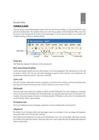 Microsoft Office	 177	
Formula bar
The formula bar is located beneath the toolbar at the top of the Excel worksheet. Use the formula bar to enter
and edit worksheet data. The contents of the active cell always appear in the formula bar. When user click
the mouse in the formula bar, an X and a check mark appear. User can click the check icon to confirm and
completes editing, or the X to abandon editing.
Name box
The Name box displays the reference of the selected cells.
Row and column headings
Letters and numbers identify the rows and columns on an Excel spreadsheet. The intersection of a row and
a column is called a cell. Use row and column headings to specify a cell’s reference. For example, the cell
located where column B and row 7 intersect is called B7.
Active cell
The active cell has a dark border around it to indicate user position in the worksheet. All text and numbers that
user type are inserted into the active cell. Click the mouse on a cell to make it active.
Fill handle
The lower right corner of the active cell has a small box called a Fill Handle. User mouse changes to a cross-hair
when user are on the Fill Handle. The Fill Handle helps user copy data and create series of information. For
example, if user type January in the active cell and then drag the Fill Handle over four cells, Excel automatically
inserts February, March, April and May.
Worksheet tabs
An Excel workbook consists of multiple worksheets. Use the worksheet tabs at the bottom of
Alignment
By default, Excel left-aligns labels and right-aligns values in a worksheet. User can change cell alignment
using the toolbar or the Format Cells command.
The toolbar has text alignment icons next to the bold and italic icons. User can left-align, right-align, or center
text within a cell using these buttons. Select the cell(s) user want to align and click the appropriate alignment
button on the toolbar.
 