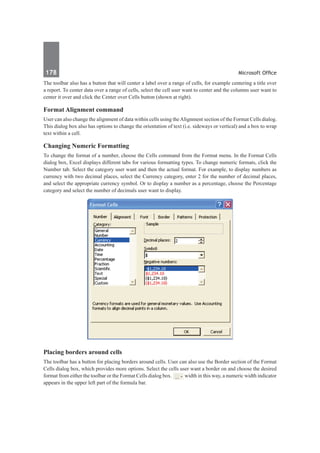 178	 Microsoft Office
The toolbar also has a button that will center a label over a range of cells, for example centering a title over
a report. To center data over a range of cells, select the cell user want to center and the columns user want to
center it over and click the Center over Cells button (shown at right).	
Format Alignment command
User can also change the alignment of data within cells using theAlignment section of the Format Cells dialog.
This dialog box also has options to change the orientation of text (i.e. sideways or vertical) and a box to wrap
text within a cell.
Changing Numeric Formatting
To change the format of a number, choose the Cells command from the Format menu. In the Format Cells
dialog box, Excel displays different tabs for various formatting types. To change numeric formats, click the
Number tab. Select the category user want and then the actual format. For example, to display numbers as
currency with two decimal places, select the Currency category, enter 2 for the number of decimal places,
and select the appropriate currency symbol. Or to display a number as a percentage, choose the Percentage
category and select the number of decimals user want to display.
Placing borders around cells
The toolbar has a button for placing borders around cells. User can also use the Border section of the Format
Cells dialog box, which provides more options. Select the cells user want a border on and choose the desired
format from either the toolbar or the Format Cells dialog box. width in this way, a numeric width indicator
appears in the upper left part of the formula bar.
 