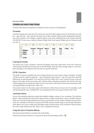 Microsoft Office	 179	
Formulas and Functions
Formulas and functions that perform calculations are the true power of spreadsheets.
Formulas
To build a formula, first select the cell in which user want the results to appear. In Excel, all formulas start with
the = sign. After the = sign, type the cells user want to add or subtract along with the mathematical operation
user wish to perform. For example, to add the January sales in the worksheet below, the formula would be
=B3+B4+B5. If user want to subtract February Widget Sales from January Widget sales, the formula would
be =B3-C3.
Copying Formulas
The easiest way to copy a formula is with the Fill Handle in the lower right corner of the cell. Create user
initial formula and then position the mouse on the Fill Handle. When the mouse changes shape to a cross-hair,
press and drag over the adjacent cells user want to copy the formula to.
SUM( ) function
The SUM( ) function is probably the most common function in Excel. It adds a range of numbers. To build
a SUM( ) function, begin by typing the = sign; all functions begin with the = sign. Next type the word SUM
followed by an open parenthesis. User must now tell Excel which cells to sum. Using the mouse, click and
drag over the range of cells user wish to add. A dotted outline will appear around the cells and the cell range
will be displayed in the formula bar. When user have the correct cells selected, release the mouse button, type
a closing parenthesis and press the <Enter> key.
If user do not want to use the mouse, type in the references of the cells user want to sum. For example, to add
cells B3 through B5, type =SUM(B3:B5). Excel interprets B3:B5 as the range of cells from B3 to B5.
AutoSum button
In Excel, the standard toolbar has a button that simplifies adding a column or row of numbers. The AutoSum
button, which resembles the Greek letter Sigma (shown at right), automatically creates a SUM( ) function.
When user click the AutoSum button Excel creates a sum function for the column of numbers directly above
or the row of numbers to the left. Excel pastes the SUM( ) function and the range to sum into the formula bar.
If the range is not correct, simply select the proper range with user mouse on the worksheet. When user have
the correct range entered, press the <Enter> key to complete the function.	
Using the Insert Function Button
The Insert Function Button is located by the Formula Bar.
Click the Insert function button in to activate the Insert Function dialog window.
 