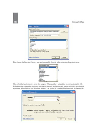180	 Microsoft Office
First, choose the Function Category user are interested in from the select a category drop down menu.
Then select the function user want in that category. When user have selected the proper function click OK.
In the Function Arguements dialog box user specify the cells the function will operate on, which are called its
arguments. Select the cells with the mouse and click OK. Notice the creation of the function in the formula bar.
 