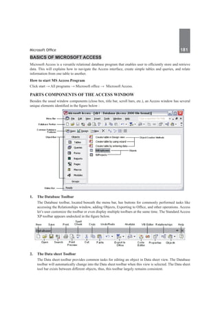 Microsoft Office	 181	
Basics of Microsoft Access
Microsoft Access is a versatile relational database program that enables user to efficiently store and retrieve
data. This will explains how to navigate the Access interface, create simple tables and queries, and relate
information from one table to another.
How to start MS Access Program
Click start → All programs → Microsoft office → Microsoft Access.
Parts Components of the Access Window
Besides the usual window components (close box, title bar, scroll bars, etc.), an Access window has several
unique elements identified in the figure below :
1.	 The Database Toolbar
	 The Database toolbar, located beneath the menu bar, has buttons for commonly performed tasks like
accessing the Relationships window, adding Objects, Exporting to Office, and other operations. Access
let’s user customize the toolbar or even display multiple toolbars at the same time. The Standard Access
XP toolbar appears undocked in the figure below.
2.	 The Data sheet Toolbar
	 The Data sheet toolbar provides common tasks for editing an object in Data sheet view. The Database
toolbar will automatically change into the Data sheet toolbar when this view is selected. The Data sheet
tool bar exists between different objects, thus, this toolbar largely remains consistent.
 