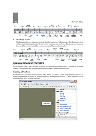 182	 Microsoft Office
3.	 The Design Toolbar
	 The Design toolbar provides common tasks for editing an object in Design view. The Database toolbar
will automatically change into the Design toolbar when this view is selected. The Design tool bar exists
between different objects, and thus, maintains much of the same functionality.
Common Database Features
Access provides a quick and convenient method of accessing the most common tasks. This includes switching
between views, opening and creating new databases, and a few minor formatting issues
Creating a Database
When user start Access there are no databases open, but the Task Pane is visible and provides quick access to
common options such as opening an existing database or creating a new database. To create a database, select
Blank Database under the New subgroup.
 